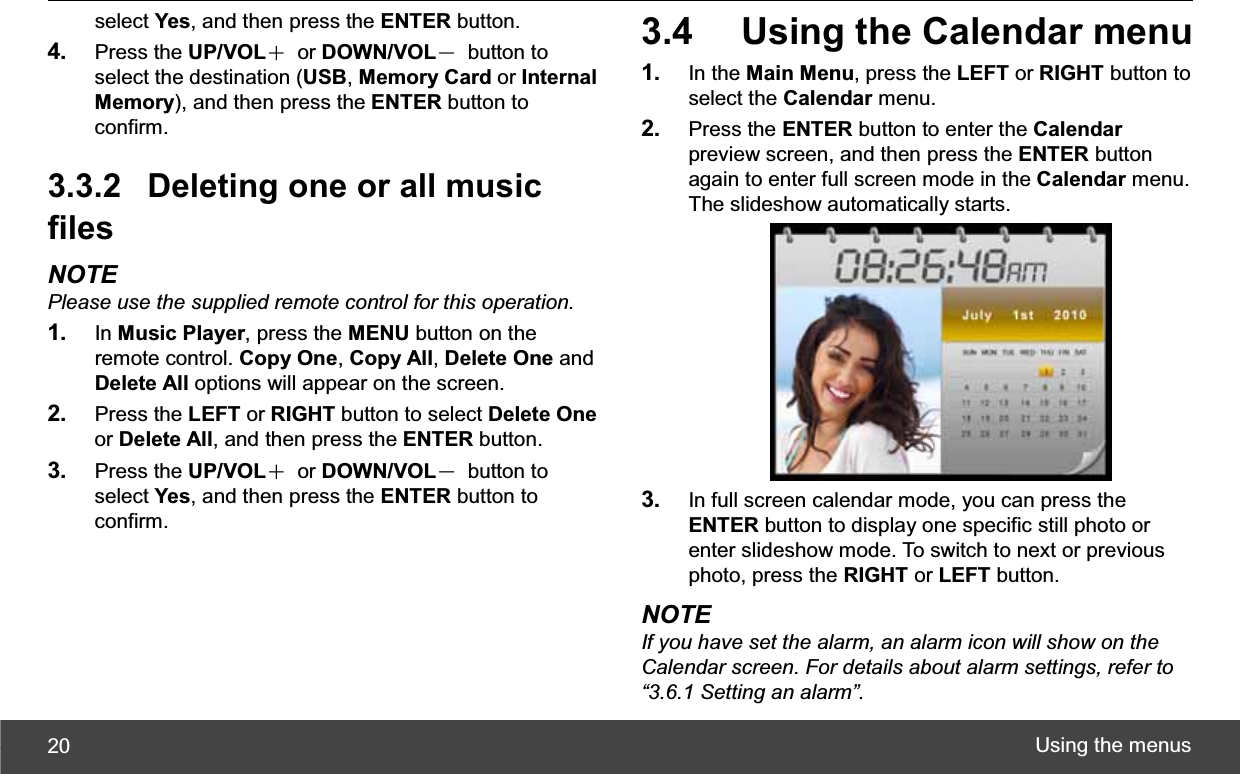 Using the menus 20select Yes, and then press the ENTER button. 4. Press the UP/VOLЀ or DOWN/VOLЁ button to select the destination (USB,Memory Card or Internal Memory), and then press the ENTER button to confirm. 3.3.2  Deleting one or all music filesNOTE Please use the supplied remote control for this operation.1. In Music Player, press the MENU button on the remote control. Copy One,Copy All,Delete One and Delete All options will appear on the screen. 2. Press the LEFT or RIGHT button to select Delete Oneor Delete All, and then press the ENTER button. 3. Press the UP/VOLЀ or DOWN/VOLЁ button to select Yes, and then press the ENTER button to confirm. 3.4  Using the Calendar menu 1. In the Main Menu, press the LEFT or RIGHT button to select the Calendar menu. 2. Press the ENTER button to enter the Calendarpreview screen, and then press the ENTER button again to enter full screen mode in the Calendar menu. The slideshow automatically starts. 3. In full screen calendar mode, you can press the ENTER button to display one specific still photo or enter slideshow mode. To switch to next or previous photo, press the RIGHT or LEFT button. NOTE If you have set the alarm, an alarm icon will show on the Calendar screen. For details about alarm settings, refer to “3.6.1 Setting an alarm”.