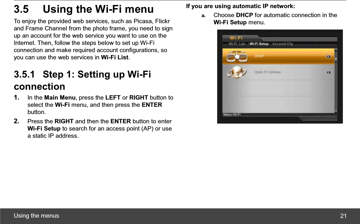 Using the menus  213.5  Using the Wi-Fi menu To enjoy the provided web services, such as Picasa, Flickr and Frame Channel from the photo frame, you need to sign up an account for the web service you want to use on the Internet. Then, follow the steps below to set up Wi-Fi connection and make required account configurations, so you can use the web services in Wi-Fi List.3.5.1  Step 1: Setting up Wi-Fi connection 1. In the Main Menu, press the LEFT or RIGHT button to select the Wi-Fi menu, and then press the ENTERbutton. 2. Press the RIGHT and then the ENTER button to enter Wi-Fi Setup to search for an access point (AP) or use a static IP address. If you are using automatic IP network: a.  Choose DHCP for automatic connection in the Wi-Fi Setup menu. 