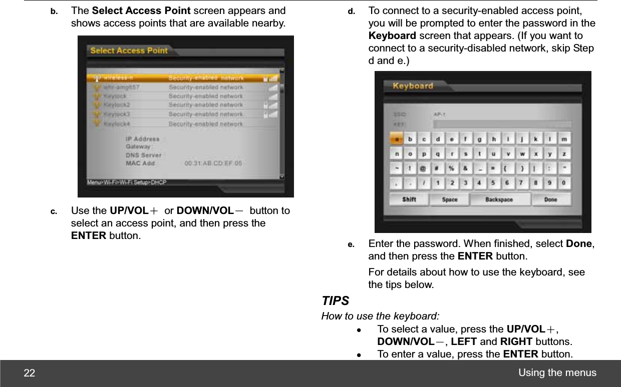 Using the menus 22b.  The Select Access Point screen appears and shows access points that are available nearby. c.  Use the UP/VOLЀ or DOWN/VOLЁ button to select an access point, and then press the ENTER button. d.  To connect to a security-enabled access point, you will be prompted to enter the password in the Keyboard screen that appears. (If you want to connect to a security-disabled network, skip Step d and e.) e.  Enter the password. When finished, select Done,and then press the ENTER button. For details about how to use the keyboard, see the tips below. TIPSHow to use the keyboard: zTo select a value, press the UP/VOLЀ,DOWN/VOLЁ,LEFT and RIGHT buttons. zTo enter a value, press the ENTER button. 