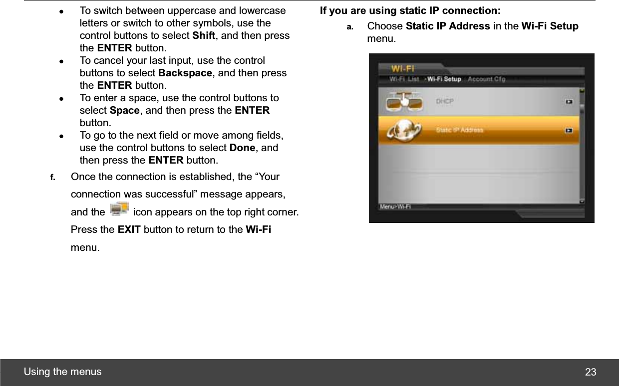 Using the menus  23zTo switch between uppercase and lowercase letters or switch to other symbols, use the control buttons to select Shift, and then press the ENTER button. zTo cancel your last input, use the control buttons to select Backspace, and then press the ENTER button. zTo enter a space, use the control buttons to select Space, and then press the ENTERbutton. zTo go to the next field or move among fields, use the control buttons to select Done, and then press the ENTER button. f.  Once the connection is established, the “Your connection was successful” message appears, and the    icon appears on the top right corner. Press the EXIT button to return to the Wi-Fimenu. If you are using static IP connection: a.  Choose Static IP Address in the Wi-Fi Setupmenu. 