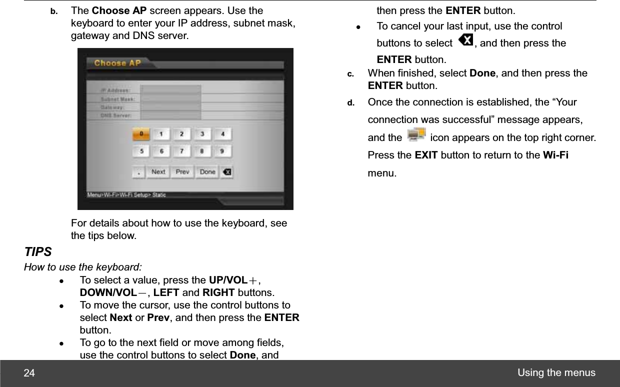 Using the menus 24b.  The Choose AP screen appears. Use the keyboard to enter your IP address, subnet mask, gateway and DNS server. For details about how to use the keyboard, see the tips below. TIPSHow to use the keyboard: zTo select a value, press the UP/VOLЀ,DOWN/VOLЁ,LEFT and RIGHT buttons. zTo move the cursor, use the control buttons to select Next or Prev, and then press the ENTERbutton. zTo go to the next field or move among fields, use the control buttons to select Done, and then press the ENTER button. zTo cancel your last input, use the control buttons to select  , and then press the ENTER button. c.  When finished, select Done, and then press the ENTER button. d.  Once the connection is established, the “Your connection was successful” message appears, and the    icon appears on the top right corner. Press the EXIT button to return to the Wi-Fimenu. 