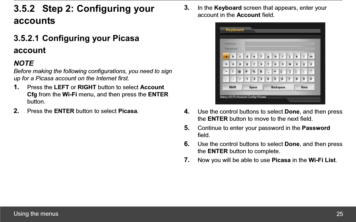 Using the menus  253.5.2 Step 2: Configuring your accounts 3.5.2.1 Configuring your Picasa accountNOTE Before making the following configurations, you need to sign up for a Picasa account on the Internet first.1. Press the LEFT or RIGHT button to select Account Cfg from the Wi-Fi menu, and then press the ENTERbutton. 2. Press the ENTER button to select Picasa.3. In the Keyboard screen that appears, enter your account in the Account field. 4. Use the control buttons to select Done, and then press the ENTER button to move to the next field. 5. Continue to enter your password in the Passwordfield. 6. Use the control buttons to select Done, and then press the ENTER button to complete. 7. Now you will be able to use Picasa in the Wi-Fi List.