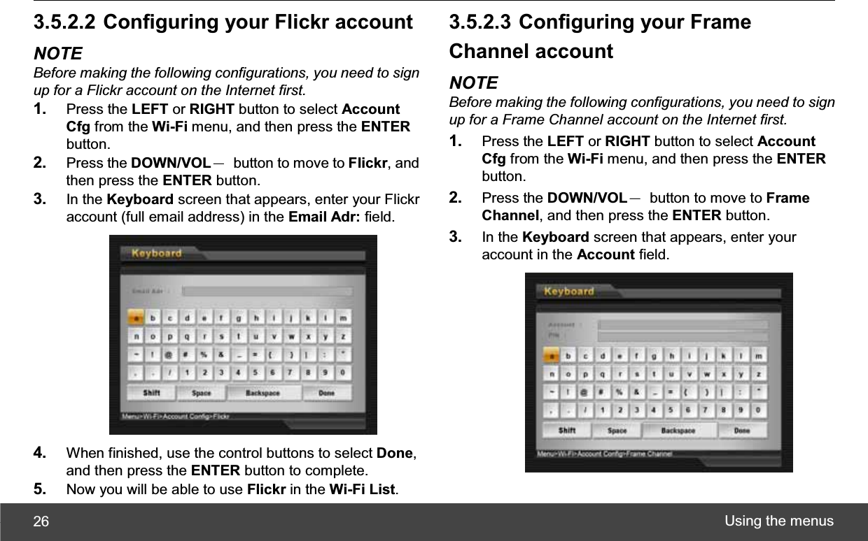 Using the menus 263.5.2.2 Configuring your Flickr account NOTE Before making the following configurations, you need to sign up for a Flickr account on the Internet first.1. Press the LEFT or RIGHT button to select Account Cfg from the Wi-Fi menu, and then press the ENTERbutton. 2. Press the DOWN/VOLЁ  button to move to Flickr, and then press the ENTER button. 3. In the Keyboard screen that appears, enter your Flickr account (full email address) in the Email Adr: field. 4. When finished, use the control buttons to select Done,and then press the ENTER button to complete. 5. Now you will be able to use Flickr in the Wi-Fi List.3.5.2.3 Configuring your Frame Channel account NOTE Before making the following configurations, you need to sign up for a Frame Channel account on the Internet first.1. Press the LEFT or RIGHT button to select Account Cfg from the Wi-Fi menu, and then press the ENTERbutton. 2. Press the DOWN/VOLЁ  button to move to Frame Channel, and then press the ENTER button. 3. In the Keyboard screen that appears, enter your account in the Account field. 