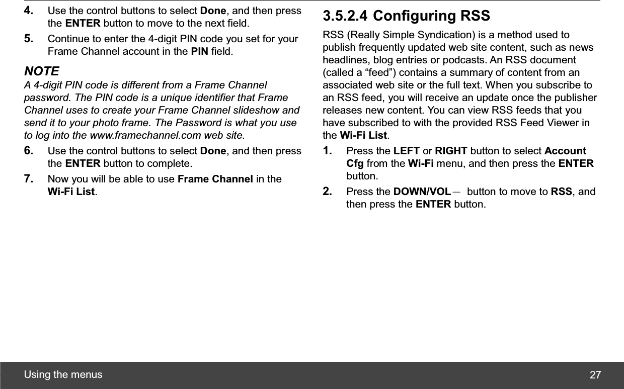 Using the menus  274. Use the control buttons to select Done, and then press the ENTER button to move to the next field. 5. Continue to enter the 4-digit PIN code you set for your Frame Channel account in the PIN field. NOTE A 4-digit PIN code is different from a Frame Channel password. The PIN code is a unique identifier that Frame Channel uses to create your Frame Channel slideshow and send it to your photo frame. The Password is what you use to log into the www.framechannel.com web site. 6. Use the control buttons to select Done, and then press the ENTER button to complete. 7. Now you will be able to use Frame Channel in the Wi-Fi List.3.5.2.4 Configuring RSS RSS (Really Simple Syndication) is a method used to publish frequently updated web site content, such as news headlines, blog entries or podcasts. An RSS document (called a “feed”) contains a summary of content from an associated web site or the full text. When you subscribe to an RSS feed, you will receive an update once the publisher releases new content. You can view RSS feeds that you have subscribed to with the provided RSS Feed Viewer in the Wi-Fi List.1. Press the LEFT or RIGHT button to select Account Cfg from the Wi-Fi menu, and then press the ENTERbutton. 2. Press the DOWN/VOLЁ  button to move to RSS, and then press the ENTER button. 