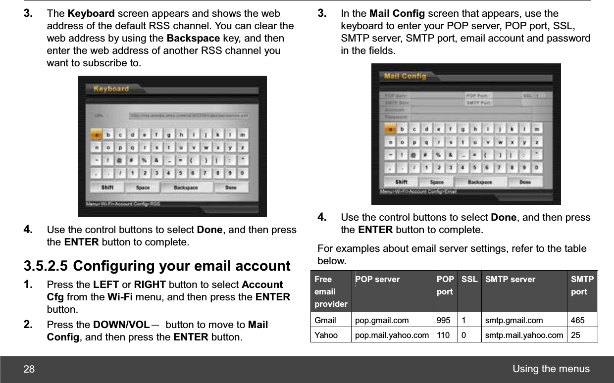 Using the menus 283. The Keyboard screen appears and shows the web address of the default RSS channel. You can clear the web address by using the Backspace key, and then enter the web address of another RSS channel you want to subscribe to. 4. Use the control buttons to select Done, and then press the ENTER button to complete. 3.5.2.5 Configuring your email account 1. Press the LEFT or RIGHT button to select Account Cfg from the Wi-Fi menu, and then press the ENTERbutton. 2. Press the DOWN/VOLЁ  button to move to Mail Config, and then press the ENTER button. 3. In the Mail Config screen that appears, use the keyboard to enter your POP server, POP port, SSL, SMTP server, SMTP port, email account and password in the fields. 4. Use the control buttons to select Done, and then press the ENTER button to complete. For examples about email server settings, refer to the table below. Freeemail providerPOP server  POP port SSL  SMTP server  SMTP port Gmail pop.gmail.com  995 1 smtp.gmail.com  465 Yahoo pop.mail.yahoo.com 110 0  smtp.mail.yahoo.com 25 