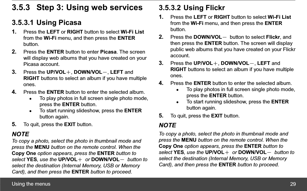 Using the menus  293.5.3  Step 3: Using web services 3.5.3.1 Using Picasa 1. Press the LEFT or RIGHT button to select Wi-Fi Listfrom the Wi-Fi menu, and then press the ENTERbutton. 2. Press the ENTER button to enter Picasa. The screen will display web albums that you have created on your Picasa account. 3. Press the UP/VOLЀ,DOWN/VOLЁ,LEFT and RIGHT buttons to select an album if you have multiple ones. 4. Press the ENTER button to enter the selected album. zTo play photos in full screen single photo mode, press the ENTER button. zTo start running slideshow, press the ENTERbutton again. 5. To quit, press the EXIT button. NOTE To copy a photo, select the photo in thumbnail mode and press the MENU button on the remote control. When the Copy One option appears, press the ENTER button to select YES, use the UP/VOLЀ or DOWN/VOLЁ button to select the destination (Internal Memory, USB or Memory Card), and then press the ENTER button to proceed.3.5.3.2 Using Flickr 1. Press the LEFT or RIGHT button to select Wi-Fi Listfrom the Wi-Fi menu, and then press the ENTERbutton. 2. Press the DOWN/VOLЁ  button to select Flickr, and then press the ENTER button. The screen will display public web albums that you have created on your Flickr account. 3. Press the UP/VOLЀ,DOWN/VOLЁ,LEFT and RIGHT buttons to select an album if you have multiple ones. 4. Press the ENTER button to enter the selected album. zTo play photos in full screen single photo mode, press the ENTER button. zTo start running slideshow, press the ENTERbutton again. 5. To quit, press the EXIT button. NOTE To copy a photo, select the photo in thumbnail mode and press the MENU button on the remote control. When the Copy One option appears, press the ENTER button to select YES, use the UP/VOLЀ or DOWN/VOLЁ button to select the destination (Internal Memory, USB or Memory Card), and then press the ENTER button to proceed.