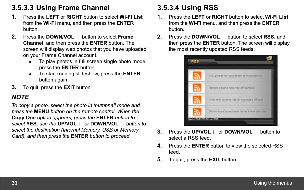 Using the menus 303.5.3.3 Using Frame Channel 1. Press the LEFT or RIGHT button to select Wi-Fi Listfrom the Wi-Fi menu, and then press the ENTERbutton. 2. Press the DOWN/VOLЁ  button to select Frame Channel, and then press the ENTER button. The screen will display web photos that you have uploaded on your Frame Channel account. zTo play photos in full screen single photo mode, press the ENTER button. zTo start running slideshow, press the ENTERbutton again. 3. To quit, press the EXIT button. NOTE To copy a photo, select the photo in thumbnail mode and press the MENU button on the remote control. When the Copy One option appears, press the ENTER button to select YES, use the UP/VOLЀ or DOWN/VOLЁ button to select the destination (Internal Memory, USB or Memory Card), and then press the ENTER button to proceed.3.5.3.4 Using RSS 1. Press the LEFT or RIGHT button to select Wi-Fi Listfrom the Wi-Fi menu, and then press the ENTERbutton. 2. Press the DOWN/VOLЁ  button to select RSS, and then press the ENTER button. The screen will display the most recently updated RSS feeds. 3. Press the UP/VOLЀ or DOWN/VOLЁ button to select a RSS feed. 4. Press the ENTER button to view the selected RSS feed. 5. To quit, press the EXIT button. 