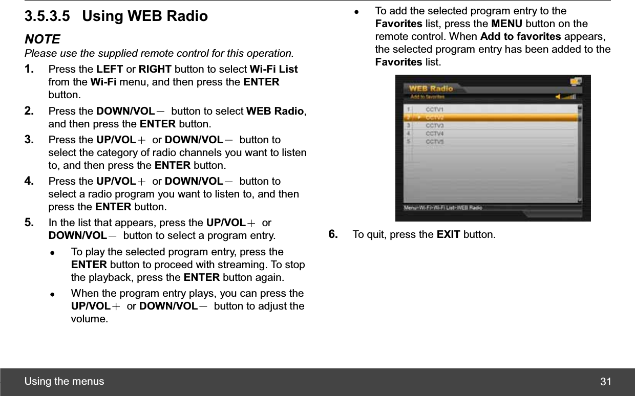 Using the menus  313.5.3.5  Using WEB Radio NOTE Please use the supplied remote control for this operation.1. Press the LEFT or RIGHT button to select Wi-Fi Listfrom the Wi-Fi menu, and then press the ENTERbutton. 2. Press the DOWN/VOLЁ button to select WEB Radio,and then press the ENTER button. 3. Press the UP/VOLЀ or DOWN/VOLЁ button to select the category of radio channels you want to listen to, and then press the ENTER button. 4. Press the UP/VOLЀ or DOWN/VOLЁ button to select a radio program you want to listen to, and then press the ENTER button. 5. In the list that appears, press the UP/VOLЀ or DOWN/VOLЁ  button to select a program entry. zTo play the selected program entry, press the ENTER button to proceed with streaming. To stop the playback, press the ENTER button again. zWhen the program entry plays, you can press the UP/VOLЀ or DOWN/VOLЁ  button to adjust the volume. zTo add the selected program entry to the Favorites list, press the MENU button on the remote control. When Add to favorites appears, the selected program entry has been added to the Favorites list. 6. To quit, press the EXIT button. 