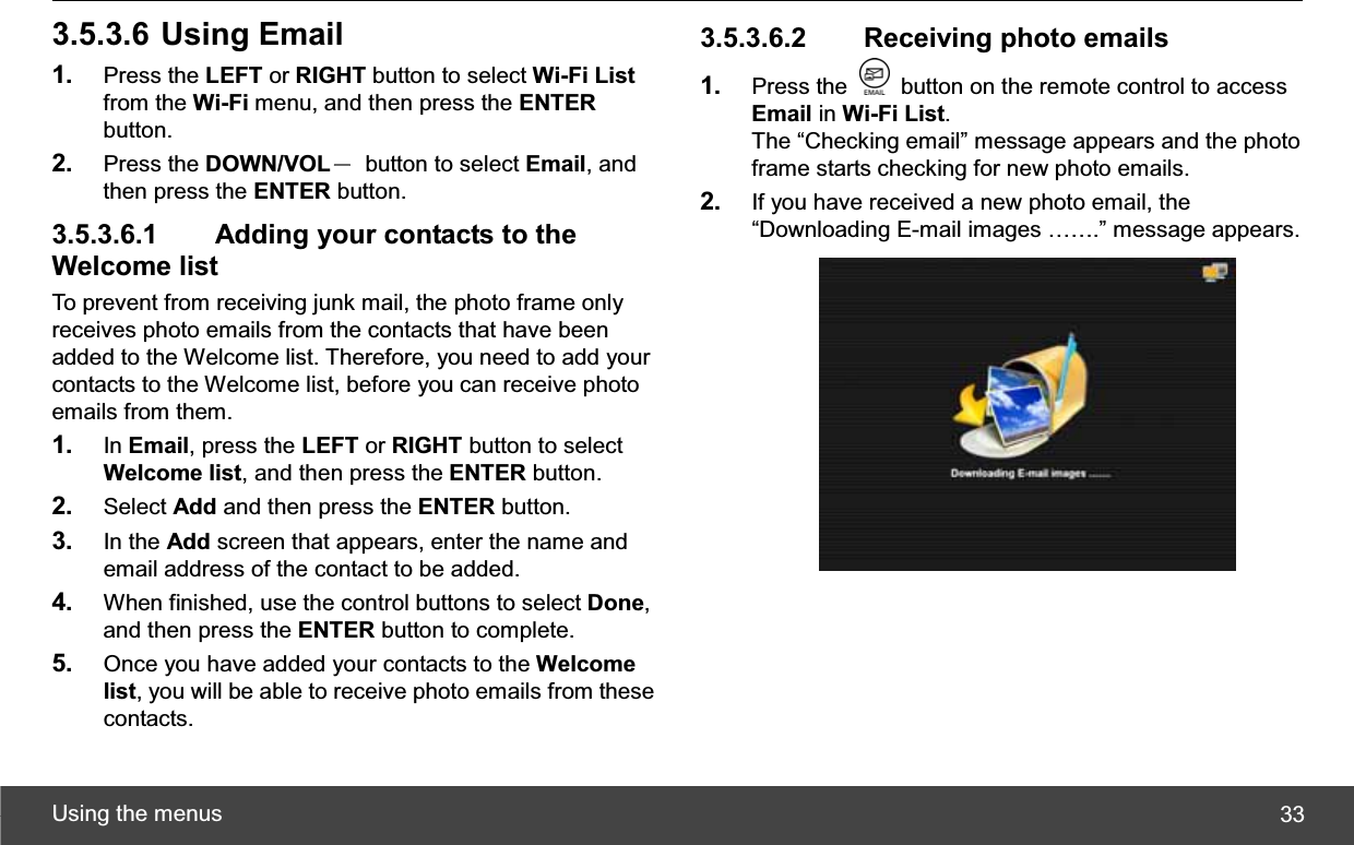 Using the menus  333.5.3.6 Using Email 1. Press the LEFT or RIGHT button to select Wi-Fi Listfrom the Wi-Fi menu, and then press the ENTERbutton. 2. Press the DOWN/VOLЁ  button to select Email, and then press the ENTER button. 3.5.3.6.1   Adding your contacts to the Welcome list To prevent from receiving junk mail, the photo frame only receives photo emails from the contacts that have been added to the Welcome list. Therefore, you need to add your contacts to the Welcome list, before you can receive photo emails from them. 1. In Email, press the LEFT or RIGHT button to select Welcome list, and then press the ENTER button. 2. Select Add and then press the ENTER button. 3. In the Add screen that appears, enter the name and email address of the contact to be added. 4. When finished, use the control buttons to select Done,and then press the ENTER button to complete. 5. Once you have added your contacts to the Welcome list, you will be able to receive photo emails from these contacts. 3.5.3.6.2   Receiving photo emails 1. Press the    button on the remote control to access Email in Wi-Fi List.The “Checking email” message appears and the photo frame starts checking for new photo emails. 2. If you have received a new photo email, the “Downloading E-mail images …….” message appears. 