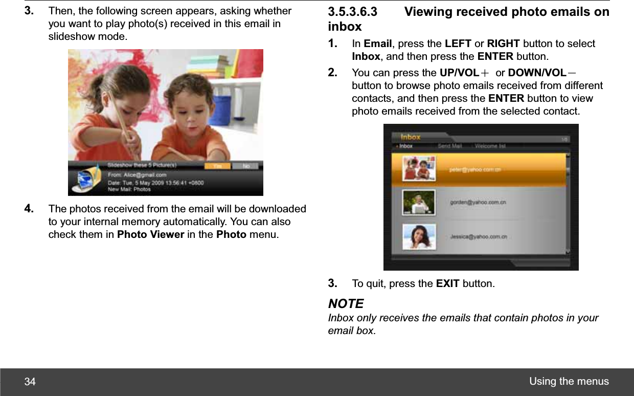 Using the menus 343. Then, the following screen appears, asking whether you want to play photo(s) received in this email in slideshow mode. 4. The photos received from the email will be downloaded to your internal memory automatically. You can also check them in Photo Viewer in the Photo menu.   3.5.3.6.3   Viewing received photo emails on inbox1. In Email, press the LEFT or RIGHT button to select Inbox, and then press the ENTER button. 2. You can press the UP/VOLЀ or DOWN/VOLЁbutton to browse photo emails received from different contacts, and then press the ENTER button to view photo emails received from the selected contact. 3. To quit, press the EXIT button. NOTE Inbox only receives the emails that contain photos in your email box.