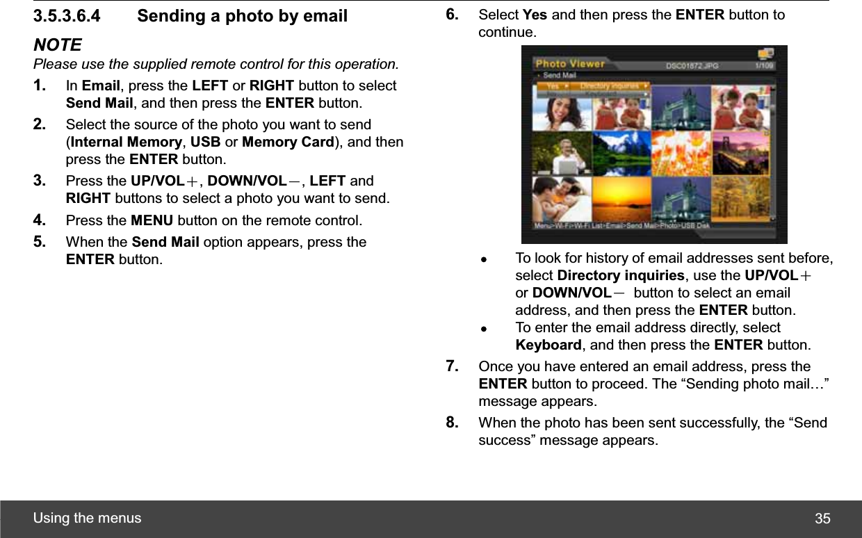 Using the menus  353.5.3.6.4   Sending a photo by email NOTE Please use the supplied remote control for this operation.1. In Email, press the LEFT or RIGHT button to select Send Mail, and then press the ENTER button. 2. Select the source of the photo you want to send (Internal Memory,USB or Memory Card), and then press the ENTER button. 3. Press the UP/VOLЀ,DOWN/VOLЁ,LEFT and RIGHT buttons to select a photo you want to send. 4. Press the MENU button on the remote control. 5. When the Send Mail option appears, press the ENTER button. 6. Select Yes and then press the ENTER button to continue. zTo look for history of email addresses sent before, select Directory inquiries, use the UP/VOLЀor DOWN/VOLЁ  button to select an email address, and then press the ENTER button. zTo enter the email address directly, select Keyboard, and then press the ENTER button. 7. Once you have entered an email address, press the ENTER button to proceed. The “Sending photo mail…” message appears. 8. When the photo has been sent successfully, the “Send success” message appears. 
