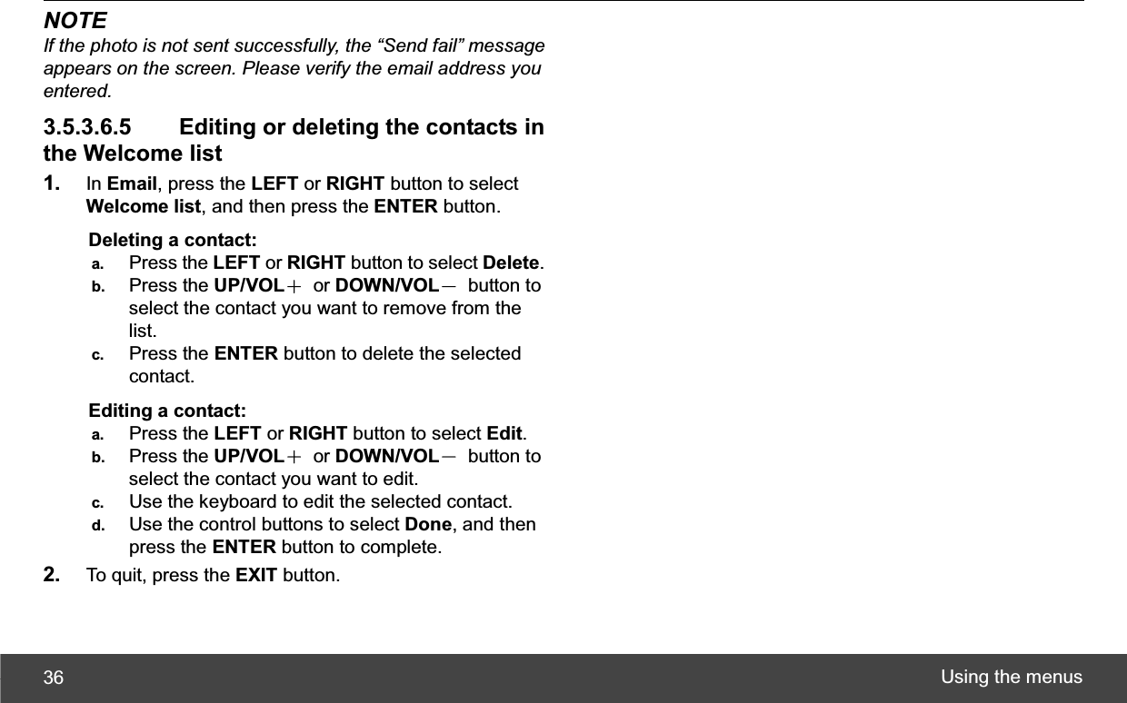 Using the menus 36NOTE If the photo is not sent successfully, the “Send fail” message appears on the screen. Please verify the email address you entered.3.5.3.6.5   Editing or deleting the contacts in the Welcome list 1. In Email, press the LEFT or RIGHT button to select Welcome list, and then press the ENTER button. Deleting a contact: a.  Press the LEFT or RIGHT button to select Delete.b.  Press the UP/VOLЀ or DOWN/VOLЁ button to select the contact you want to remove from the list. c.  Press the ENTER button to delete the selected contact. Editing a contact: a.  Press the LEFT or RIGHT button to select Edit.b.  Press the UP/VOLЀ or DOWN/VOLЁ button to select the contact you want to edit. c.  Use the keyboard to edit the selected contact. d.  Use the control buttons to select Done, and then press the ENTER button to complete. 2. To quit, press the EXIT button. 