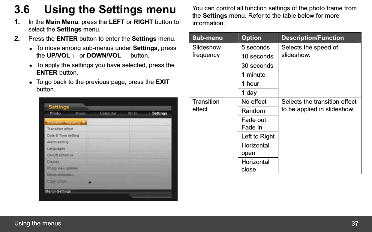 Using the menus  373.6  Using the Settings menu 1. In the Main Menu, press the LEFT or RIGHT button to select the Settings menu. 2. Press the ENTER button to enter the Settings menu. zTo move among sub-menus under Settings, press the UP/VOLЀ or DOWN/VOLЁ button. zTo apply the settings you have selected, press the ENTER button. zTo go back to the previous page, press the EXITbutton. You can control all function settings of the photo frame from the Settings menu. Refer to the table below for more information. Sub-menu  Option Description/Function 5 seconds 10 seconds 30 seconds 1 minute 1 hour Slideshow frequency 1 day Selects the speed of slideshow. No effect Random Fade out Fade in Left to Right Horizontal openTransition effect Horizontal close Selects the transition effect to be applied in slideshow. 