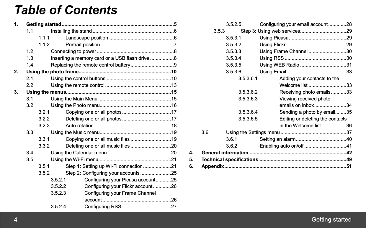 Getting started 4Table of Contents 1. Getting started................................................................................51.1 Installing the stand..........................................................61.1.1 Landscape position ..............................................61.1.2 Portrait position ....................................................71.2 Connecting to power .......................................................81.3 Inserting a memory card or a USB flash drive .................81.4 Replacing the remote control battery...............................92. Using the photo frame..................................................................102.1 Using the control buttons ..............................................102.2 Using the remote control ...............................................133. Using the menus...........................................................................153.1 Using the Main Menu ....................................................153.2 Using the Photo menu...................................................163.2.1 Copying one or all photos...................................173.2.2 Deleting one or all photos...................................173.2.3 Auto rotation.......................................................183.3 Using the Music menu...................................................193.3.1 Copying one or all music files .............................193.3.2 Deleting one or all music files .............................203.4 Using the Calendar menu .............................................203.5 Using the Wi-Fi menu....................................................213.5.1 Step 1: Setting up Wi-Fi connection....................213.5.2 Step 2: Configuring your accounts ......................253.5.2.1 Configuring your Picasa account...........253.5.2.2 Configuring your Flickr account .............263.5.2.3 Configuring your Frame Channel    account .................................................263.5.2.4 Configuring RSS ...................................273.5.2.5 Configuring your email account.............283.5.3 Step 3: Using web services.................................293.5.3.1 Using Picasa.........................................293.5.3.2 Using Flickr...........................................293.5.3.3 Using Frame Channel ...........................303.5.3.4 Using RSS ............................................303.5.3.5 Using WEB Radio .................................313.5.3.6 Using Email...........................................333.5.3.6.1 Adding your contacts to the  Welcome list ...........................333.5.3.6.2 Receiving photo emails...........333.5.3.6.3 Viewing received photo  ʳʳʳʳʳʳʳ emails on inbox.......................343.5.3.6.4 Sending a photo by email........353.5.3.6.5 Editing or deleting the contacts   in the Welcome list..................363.6 Using the Settings menu...............................................373.6.1 Setting an alarm....................................403.6.2 Enabling auto on/off ..............................414. General information .....................................................................425. Technical specifications ..............................................................496. Appendix.......................................................................................51