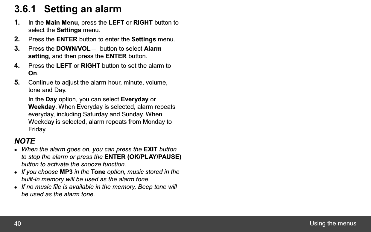 Using the menus 403.6.1  Setting an alarm1. In the Main Menu, press the LEFT or RIGHT button to select the Settings menu. 2. Press the ENTER button to enter the Settings menu. 3. Press the DOWN/VOLЁ  button to select Alarm setting, and then press the ENTER button. 4. Press the LEFT or RIGHT button to set the alarm to On.5. Continue to adjust the alarm hour, minute, volume, tone and Day. In the Day option, you can select Everyday or Weekday. When Everyday is selected, alarm repeats everyday, including Saturday and Sunday. When Weekday is selected, alarm repeats from Monday to Friday. NOTE zWhen the alarm goes on, you can press the EXIT button to stop the alarm or press the ENTER (OK/PLAY/PAUSE)button to activate the snooze function.zIf you choose MP3 in the Tone option, music stored in the built-in memory will be used as the alarm tone.zIf no music file is available in the memory, Beep tone will be used as the alarm tone.