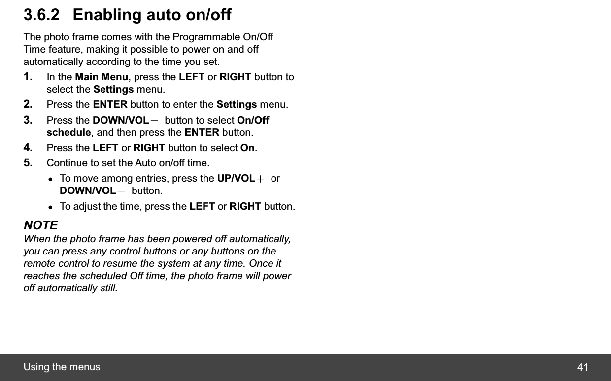 Using the menus  413.6.2  Enabling auto on/offThe photo frame comes with the Programmable On/Off Time feature, making it possible to power on and off automatically according to the time you set. 1. In the Main Menu, press the LEFT or RIGHT button to select the Settings menu. 2. Press the ENTER button to enter the Settings menu. 3. Press the DOWN/VOLЁ  button to select On/Offschedule, and then press the ENTER button. 4. Press the LEFT or RIGHT button to select On.5. Continue to set the Auto on/off time.   zTo move among entries, press the UP/VOLЀ or DOWN/VOLЁ button. zTo adjust the time, press the LEFT or RIGHT button. NOTE When the photo frame has been powered off automatically, you can press any control buttons or any buttons on the remote control to resume the system at any time. Once it reaches the scheduled Off time, the photo frame will power off automatically still. 