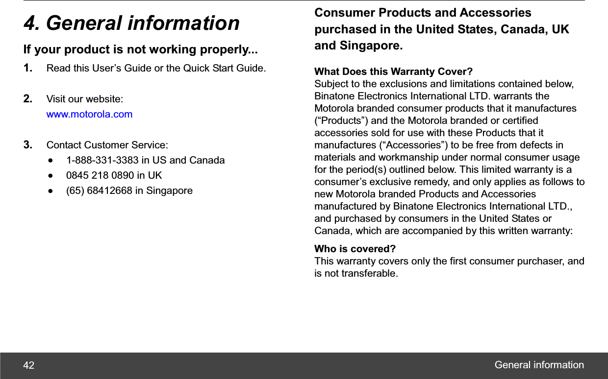 General information 424. General information If your product is not working properly... 1. Read this User’s Guide or the Quick Start Guide. 2. Visit our website: www.motorola.com 3. Contact Customer Service: •1-888-331-3383 in US and Canada •0845 218 0890 in UK •(65) 68412668 in Singapore Consumer Products and Accessories purchased in the United States, Canada, UK and Singapore. What Does this Warranty Cover? Subject to the exclusions and limitations contained below, Binatone Electronics International LTD. warrants the Motorola branded consumer products that it manufactures (“Products”) and the Motorola branded or certified accessories sold for use with these Products that it manufactures (“Accessories”) to be free from defects in materials and workmanship under normal consumer usage for the period(s) outlined below. This limited warranty is a consumer’s exclusive remedy, and only applies as follows to new Motorola branded Products and Accessories manufactured by Binatone Electronics International LTD., and purchased by consumers in the United States or Canada, which are accompanied by this written warranty: Who is covered? This warranty covers only the first consumer purchaser, and is not transferable. 