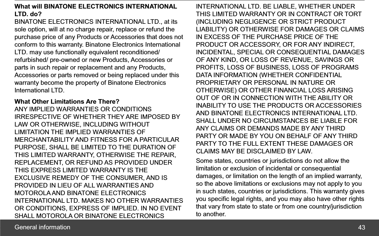 General information  43What will BINATONE ELECTRONICS INTERNATIONAL LTD. do? BINATONE ELECTRONICS INTERNATIONAL LTD., at its sole option, will at no charge repair, replace or refund the purchase price of any Products or Accessories that does not conform to this warranty. Binatone Electronics International LTD. may use functionally equivalent reconditioned/ refurbished/ pre-owned or new Products, Accessories or parts in such repair or replacement and any Products, Accessories or parts removed or being replaced under this warranty become the property of Binatone Electronics International LTD. What Other Limitations Are There? ANY IMPLIED WARRANTIES OR CONDITIONS IRRESPECTIVE OF WHETHER THEY ARE IMPOSED BY LAW OR OTHERWISE, INCLUDING WITHOUT LIMITATION THE IMPLIED WARRANTIES OF MERCHANTABILITY AND FITNESS FOR A PARTICULAR PURPOSE, SHALL BE LIMITED TO THE DURATION OF THIS LIMITED WARRANTY, OTHERWISE THE REPAIR, REPLACEMENT, OR REFUND AS PROVIDED UNDER THIS EXPRESS LIMITED WARRANTY IS THE EXCLUSIVE REMEDY OF THE CONSUMER, AND IS PROVIDED IN LIEU OF ALL WARRANTIES AND MOTOROLA AND BINATONE ELECTRONICS INTERNATIONAL LTD. MAKES NO OTHER WARRANTIES OR CONDITIONS, EXPRESS OF IMPLIED. IN NO EVENT SHALL MOTOROLA OR BINATONE ELECTRONICS INTERNATIONAL LTD. BE LIABLE, WHETHER UNDER THIS LIMITED WARRANTY OR IN CONTRACT OR TORT (INCLUDING NEGLIGENCE OR STRICT PRODUCT LIABILITY) OR OTHERWISE FOR DAMAGES OR CLAIMS IN EXCESS OF THE PURCHASE PRICE OF THE PRODUCT OR ACCESSORY, OR FOR ANY INDIRECT, INCIDENTAL, SPECIAL OR CONSEQUENTIAL DAMAGES OF ANY KIND, OR LOSS OF REVENUE, SAVINGS OR PROFITS, LOSS OF BUSINESS, LOSS OF PROGRAMS DATA INFORMATION (WHETHER CONFIDENTIAL PROPRIETARY OR PERSONAL IN NATURE OR OTHERWISE) OR OTHER FINANCIAL LOSS ARISING OUT OF OR IN CONNECTION WITH THE ABILITY OR INABILITY TO USE THE PRODUCTS OR ACCESSORIES AND BINATONE ELECTRONICS INTERNATIONAL LTD. SHALL UNDER NO CIRCUMSTANCES BE LIABLE FOR ANY CLAIMS OR DEMANDS MADE BY ANY THIRD PARTY OR MADE BY YOU ON BEHALF OF ANY THIRD PARTY TO THE FULL EXTENT THESE DAMAGES OR CLAIMS MAY BE DISCLAIMED BY LAW. Some states, countries or jurisdictions do not allow the limitation or exclusion of incidental or consequential damages, or limitation on the length of an implied warranty, so the above limitations or exclusions may not apply to you in such states, countries or jurisdictions. This warranty gives you specific legal rights, and you may also have other rights that vary from state to state or from one country/jurisdiction to another. 