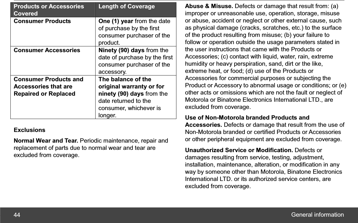 General information 44Products or Accessories Covered Length of Coverage Consumer Products One (1) year from the date of purchase by the first consumer purchaser of the product. Consumer Accessories  Ninety (90) days from the date of purchase by the first consumer purchaser of the accessory. Consumer Products and Accessories that are Repaired or Replaced The balance of the original warranty or for ninety (90) days from the date returned to the consumer, whichever is longer. Exclusions Normal Wear and Tear. Periodic maintenance, repair and replacement of parts due to normal wear and tear are excluded from coverage. Abuse &amp; Misuse. Defects or damage that result from: (a) improper or unreasonable use, operation, storage, misuse or abuse, accident or neglect or other external cause, such as physical damage (cracks, scratches, etc.) to the surface of the product resulting from misuse; (b) your failure to follow or operation outside the usage parameters stated in the user instructions that came with the Products or Accessories; (c) contact with liquid, water, rain, extreme humidity or heavy perspiration, sand, dirt or the like, extreme heat, or food; (d) use of the Products or Accessories for commercial purposes or subjecting the Product or Accessory to abnormal usage or conditions; or (e) other acts or omissions which are not the fault or neglect of Motorola or Binatone Electronics International LTD., are excluded from coverage. Use of Non-Motorola branded Products and Accessories. Defects or damage that result from the use of Non-Motorola branded or certified Products or Accessories or other peripheral equipment are excluded from coverage. Unauthorized Service or Modification. Defects or damages resulting from service, testing, adjustment, installation, maintenance, alteration, or modification in any way by someone other than Motorola, Binatone Electronics International LTD. or its authorized service centers, are excluded from coverage. 