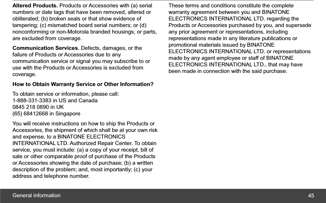 General information  45Altered Products. Products or Accessories with (a) serial numbers or date tags that have been removed, altered or obliterated; (b) broken seals or that show evidence of tampering; (c) mismatched board serial numbers; or (d) nonconforming or non-Motorola branded housings, or parts, are excluded from coverage. Communication Services. Defects, damages, or the failure of Products or Accessories due to any communication service or signal you may subscribe to or use with the Products or Accessories is excluded from coverage. How to Obtain Warranty Service or Other Information? To obtain service or information, please call: 1-888-331-3383 in US and Canada 0845 218 0890 in UK (65) 68412668 in Singapore You will receive instructions on how to ship the Products or Accessories, the shipment of which shall be at your own risk and expense, to a BINATONE ELECTRONICS INTERNATIONAL LTD. Authorized Repair Center. To obtain service, you must include: (a) a copy of your receipt, bill of sale or other comparable proof of purchase of the Products or Accessories showing the date of purchase; (b) a written description of the problem; and, most importantly; (c) your address and telephone number. These terms and conditions constitute the complete warranty agreement between you and BINATONE ELECTRONICS INTERNATIONAL LTD. regarding the Products or Accessories purchased by you, and supersede any prior agreement or representations, including representations made in any literature publications or promotional materials issued by BINATONE ELECTRONICS INTERNATIONAL LTD. or representations made by any agent employee or staff of BINATONE ELECTRONICS INTERNATIONAL LTD., that may have been made in connection with the said purchase. 