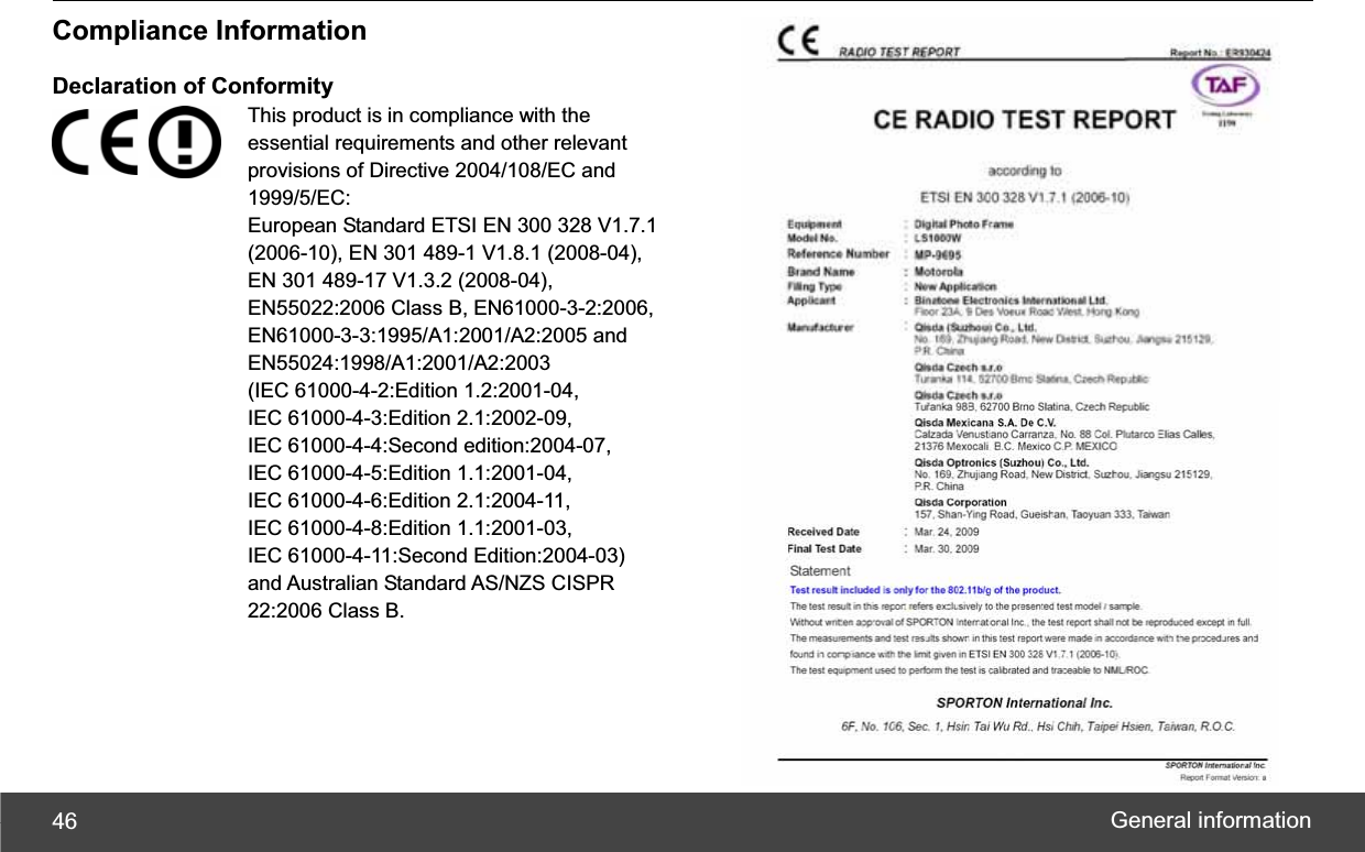 General information 46Compliance Information Declaration of Conformity This product is in compliance with the essential requirements and other relevant provisions of Directive 2004/108/EC and 1999/5/EC:European Standard ETSI EN 300 328 V1.7.1 (2006-10), EN 301 489-1 V1.8.1 (2008-04),   EN 301 489-17 V1.3.2 (2008-04), EN55022:2006 Class B, EN61000-3-2:2006, EN61000-3-3:1995/A1:2001/A2:2005 and EN55024:1998/A1:2001/A2:2003  (IEC 61000-4-2:Edition 1.2:2001-04, IEC 61000-4-3:Edition 2.1:2002-09,   IEC 61000-4-4:Second edition:2004-07, IEC 61000-4-5:Edition 1.1:2001-04,   IEC 61000-4-6:Edition 2.1:2004-11, IEC 61000-4-8:Edition 1.1:2001-03,   IEC 61000-4-11:Second Edition:2004-03) and Australian Standard AS/NZS CISPR 22:2006 Class B.