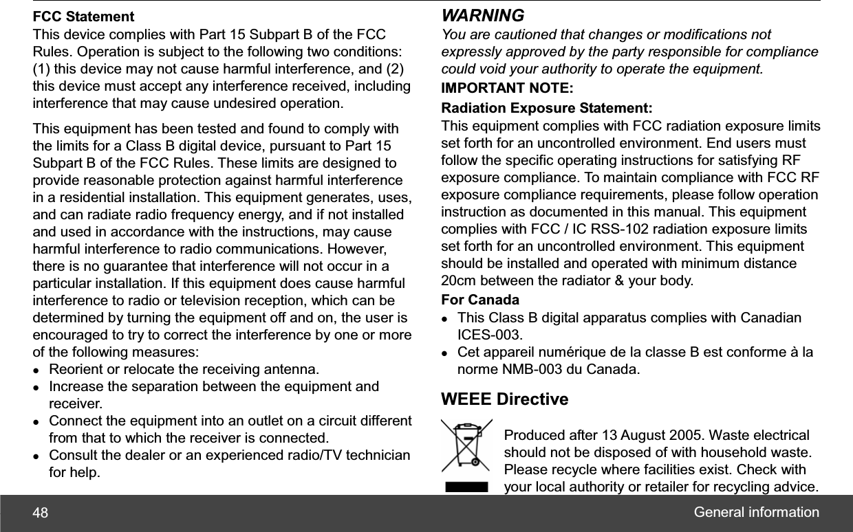 General information 48FCC StatementThis device complies with Part 15 Subpart B of the FCC Rules. Operation is subject to the following two conditions: (1) this device may not cause harmful interference, and (2) this device must accept any interference received, including interference that may cause undesired operation. This equipment has been tested and found to comply with the limits for a Class B digital device, pursuant to Part 15 Subpart B of the FCC Rules. These limits are designed to provide reasonable protection against harmful interference in a residential installation. This equipment generates, uses, and can radiate radio frequency energy, and if not installed and used in accordance with the instructions, may cause harmful interference to radio communications. However, there is no guarantee that interference will not occur in a particular installation. If this equipment does cause harmful interference to radio or television reception, which can be determined by turning the equipment off and on, the user is encouraged to try to correct the interference by one or more of the following measures: zReorient or relocate the receiving antenna. zIncrease the separation between the equipment and receiver. zConnect the equipment into an outlet on a circuit different from that to which the receiver is connected. zConsult the dealer or an experienced radio/TV technician for help. WARNING You are cautioned that changes or modifications not expressly approved by the party responsible for compliance could void your authority to operate the equipment. IMPORTANT NOTE: Radiation Exposure Statement: This equipment complies with FCC radiation exposure limits set forth for an uncontrolled environment. End users must follow the specific operating instructions for satisfying RF exposure compliance. To maintain compliance with FCC RF exposure compliance requirements, please follow operation instruction as documented in this manual. This equipment complies with FCC / IC RSS-102 radiation exposure limits set forth for an uncontrolled environment. This equipment should be installed and operated with minimum distance 20cm between the radiator &amp; your body.   For Canada zThis Class B digital apparatus complies with Canadian ICES-003. zCet appareil numérique de la classe B est conforme à la norme NMB-003 du Canada. WEEE Directive Produced after 13 August 2005. Waste electrical   should not be disposed of with household waste.   Please recycle where facilities exist. Check with   your local authority or retailer for recycling advice.