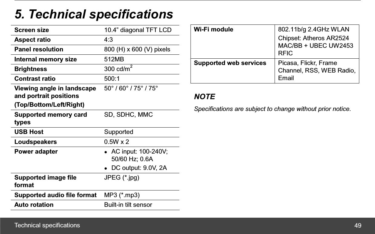 Technical specifications  495. Technical specifications Screen size  10.4” diagonal TFT LCD Aspect ratio  4:3Panel resolution  800 (H) x 600 (V) pixels Internal memory size  512MB Brightness  300 cd/m2Contrast ratio  500:1 Viewing angle in landscape and portrait positions (Top/Bottom/Left/Right) 50° / 60° / 75° / 75° Supported memory card types SD, SDHC, MMC USB Host  Supported Loudspeakers  0.5W x 2 Power adapter  zAC input: 100-240V; 50/60 Hz; 0.6A zDC output: 9.0V, 2A Supported image file format JPEG (*.jpg) Supported audio file format  MP3 (*.mp3) Auto rotation  Built-in tilt sensor Wi-Fi module  802.11b/g 2.4GHz WLAN Chipset: Atheros AR2524 MAC/BB + UBEC UW2453 RFICSupported web services  Picasa, Flickr, Frame Channel, RSS, WEB Radio, Email NOTE Specifications are subject to change without prior notice.