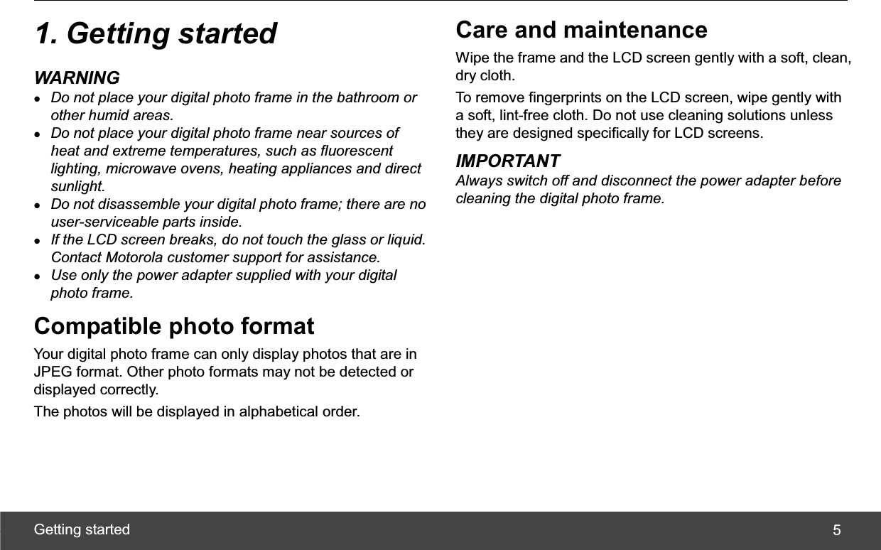 Getting started  51. Getting started WARNING zDo not place your digital photo frame in the bathroom or other humid areas. zDo not place your digital photo frame near sources of heat and extreme temperatures, such as fluorescent lighting, microwave ovens, heating appliances and direct sunlight. zDo not disassemble your digital photo frame; there are no user-serviceable parts inside. zIf the LCD screen breaks, do not touch the glass or liquid. Contact Motorola customer support for assistance. zUse only the power adapter supplied with your digital photo frame. Compatible photo format Your digital photo frame can only display photos that are in JPEG format. Other photo formats may not be detected or displayed correctly. The photos will be displayed in alphabetical order. Care and maintenance Wipe the frame and the LCD screen gently with a soft, clean, dry cloth. To remove fingerprints on the LCD screen, wipe gently with a soft, lint-free cloth. Do not use cleaning solutions unless they are designed specifically for LCD screens. IMPORTANT Always switch off and disconnect the power adapter before cleaning the digital photo frame. 