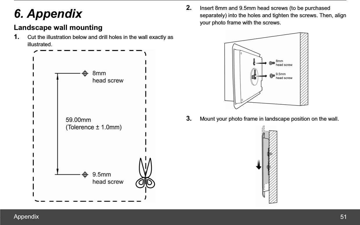 Appendix  516. Appendix Landscape wall mounting 1. Cut the illustration below and drill holes in the wall exactly as illustrated. 2. Insert 8mm and 9.5mm head screws (to be purchased separately) into the holes and tighten the screws. Then, align your photo frame with the screws. 3. Mount your photo frame in landscape position on the wall. 