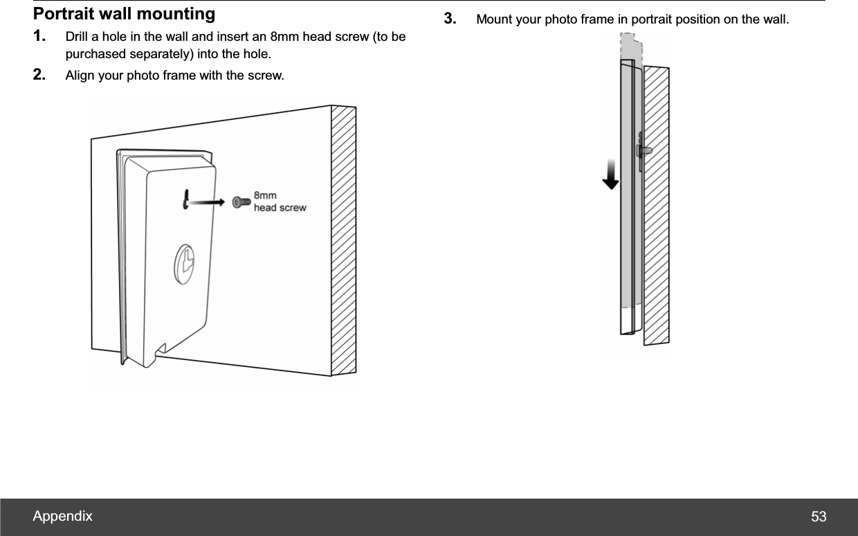 Appendix  53Portrait wall mounting 1. Drill a hole in the wall and insert an 8mm head screw (to be purchased separately) into the hole. 2. Align your photo frame with the screw. 3. Mount your photo frame in portrait position on the wall. 