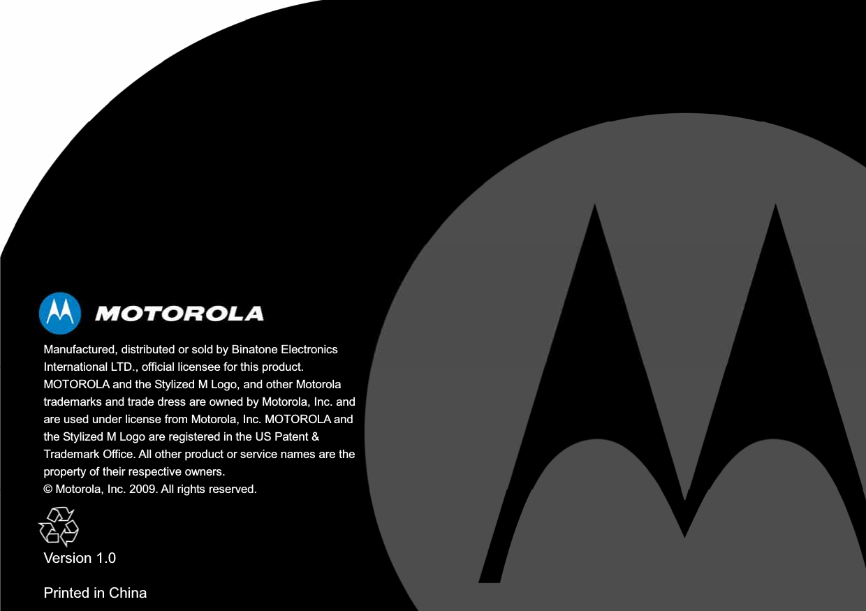 Manufactured, distributed or sold by Binatone Electronics International LTD., official licensee for this product. MOTOROLA and the Stylized M Logo, and other Motorola trademarks and trade dress are owned by Motorola, Inc. and are used under license from Motorola, Inc. MOTOROLA and the Stylized M Logo are registered in the US Patent &amp; Trademark Office. All other product or service names are the property of their respective owners. © Motorola, Inc. 2009. All rights reserved. Version 1.0 Printed in China 