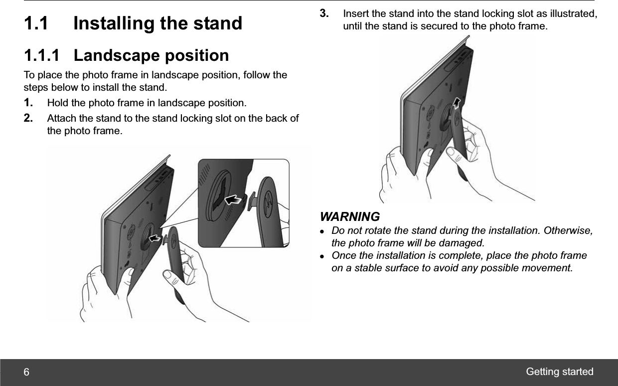 Getting started 61.1 Installing the stand 1.1.1 Landscape position To place the photo frame in landscape position, follow the steps below to install the stand. 1. Hold the photo frame in landscape position. 2. Attach the stand to the stand locking slot on the back of the photo frame. 3. Insert the stand into the stand locking slot as illustrated, until the stand is secured to the photo frame. WARNING zDo not rotate the stand during the installation. Otherwise, the photo frame will be damaged. zOnce the installation is complete, place the photo frame on a stable surface to avoid any possible movement. 