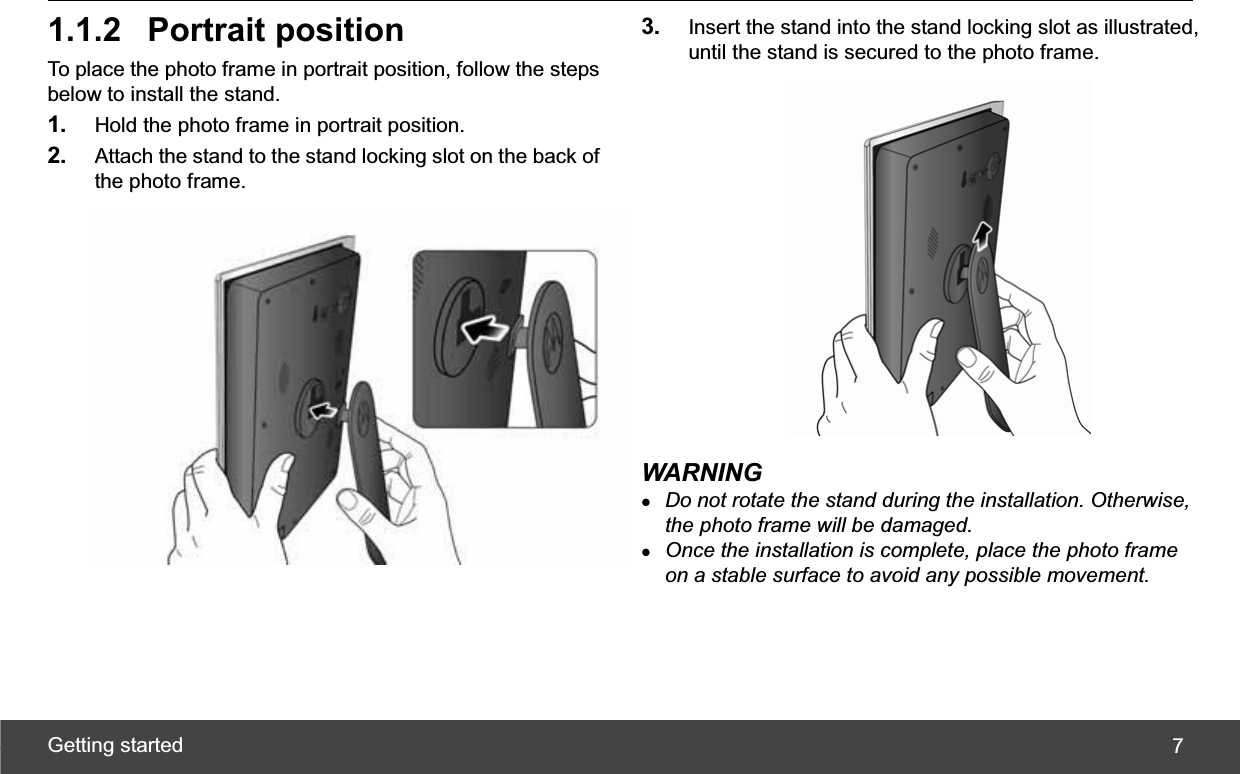 Getting started  71.1.2 Portrait position To place the photo frame in portrait position, follow the steps below to install the stand. 1. Hold the photo frame in portrait position. 2. Attach the stand to the stand locking slot on the back of the photo frame. 3. Insert the stand into the stand locking slot as illustrated, until the stand is secured to the photo frame. WARNING zDo not rotate the stand during the installation. Otherwise, the photo frame will be damaged. zOnce the installation is complete, place the photo frame on a stable surface to avoid any possible movement. 