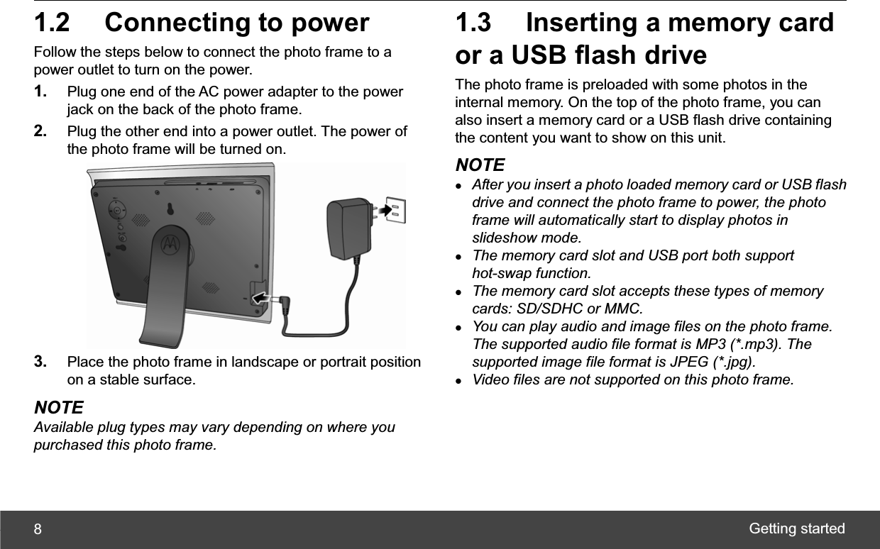 Getting started 81.2  Connecting to power Follow the steps below to connect the photo frame to a power outlet to turn on the power. 1. Plug one end of the AC power adapter to the power jack on the back of the photo frame. 2. Plug the other end into a power outlet. The power of the photo frame will be turned on. 3. Place the photo frame in landscape or portrait position on a stable surface. NOTE Available plug types may vary depending on where you purchased this photo frame. 1.3  Inserting a memory card or a USB flash drive The photo frame is preloaded with some photos in the internal memory. On the top of the photo frame, you can also insert a memory card or a USB flash drive containing the content you want to show on this unit. NOTE zAfter you insert a photo loaded memory card or USB flash drive and connect the photo frame to power, the photo frame will automatically start to display photos in slideshow mode. zThe memory card slot and USB port both support hot-swap function. zThe memory card slot accepts these types of memory cards: SD/SDHC or MMC. zYou can play audio and image files on the photo frame. The supported audio file format is MP3 (*.mp3). The supported image file format is JPEG (*.jpg). zVideo files are not supported on this photo frame. 