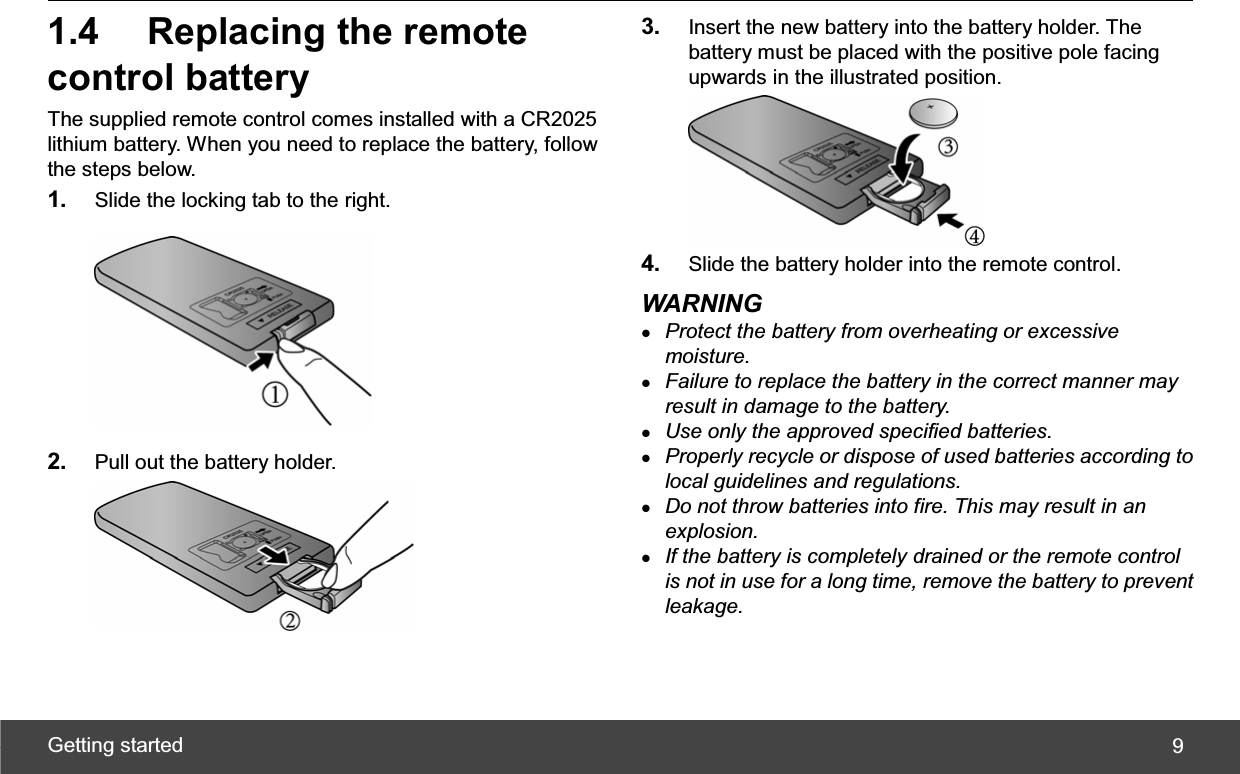 Getting started  91.4  Replacing the remote control battery The supplied remote control comes installed with a CR2025 lithium battery. When you need to replace the battery, follow the steps below. 1. Slide the locking tab to the right. 2. Pull out the battery holder. 3. Insert the new battery into the battery holder. The battery must be placed with the positive pole facing upwards in the illustrated position. 4. Slide the battery holder into the remote control. WARNING zProtect the battery from overheating or excessive moisture. zFailure to replace the battery in the correct manner may result in damage to the battery. zUse only the approved specified batteries. zProperly recycle or dispose of used batteries according to local guidelines and regulations. zDo not throw batteries into fire. This may result in an explosion. zIf the battery is completely drained or the remote control is not in use for a long time, remove the battery to prevent leakage. 