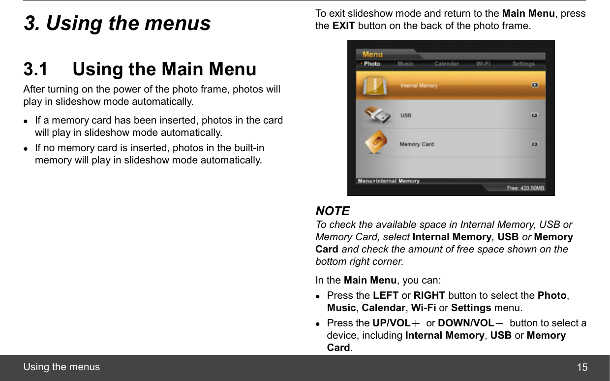  Using the menus  153. Using the menus 3.1  Using the Main Menu After turning on the power of the photo frame, photos will play in slideshow mode automatically. z If a memory card has been inserted, photos in the card will play in slideshow mode automatically. z If no memory card is inserted, photos in the built-in memory will play in slideshow mode automatically. To exit slideshow mode and return to the Main Menu, press the EXIT button on the back of the photo frame.  NOTE To check the available space in Internal Memory, USB or Memory Card, select Internal Memory, USB or Memory Card and check the amount of free space shown on the bottom right corner. In the Main Menu, you can: z Press the LEFT or RIGHT button to select the Photo, Music, Calendar, Wi-Fi or Settings menu. z Press the UP/VOL＋ or DOWN/VOL－  button to select a device, including Internal Memory, USB or Memory Card. 