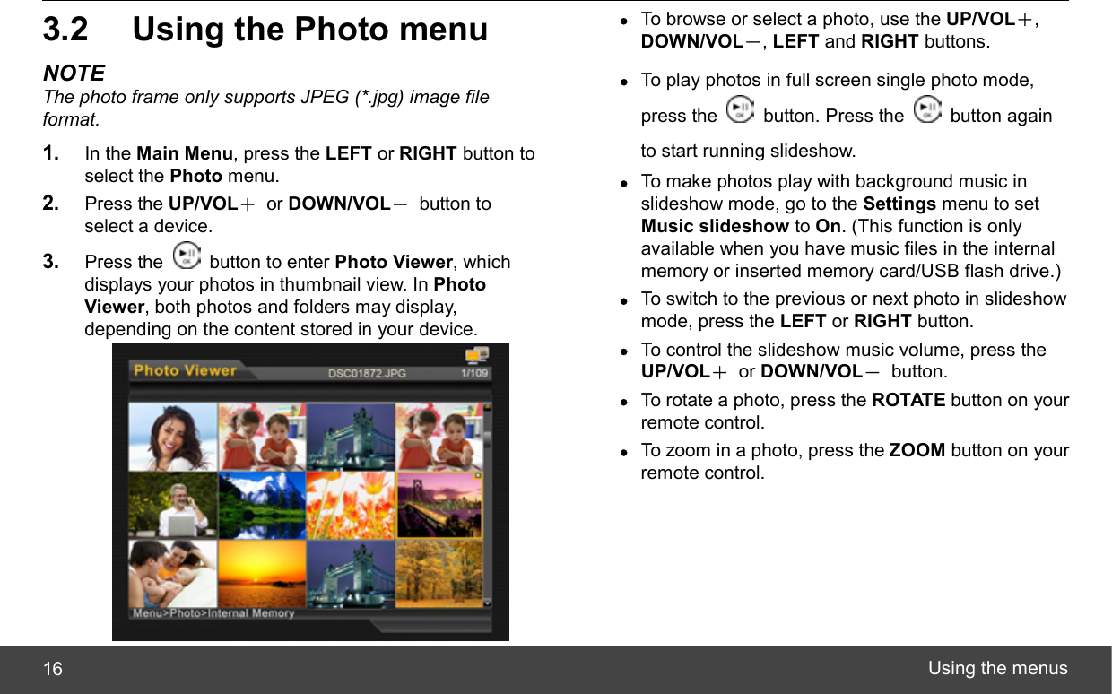  Using the menus 16 3.2  Using the Photo menu NOTE The photo frame only supports JPEG (*.jpg) image file format. 1.  In the Main Menu, press the LEFT or RIGHT button to select the Photo menu. 2.  Press the UP/VOL＋ or DOWN/VOL－ button to select a device. 3.  Press the    button to enter Photo Viewer, which displays your photos in thumbnail view. In Photo Viewer, both photos and folders may display, depending on the content stored in your device.  z To browse or select a photo, use the UP/VOL＋, DOWN/VOL－, LEFT and RIGHT buttons. z To play photos in full screen single photo mode, press the   button. Press the   button again to start running slideshow. z To make photos play with background music in slideshow mode, go to the Settings menu to set Music slideshow to On. (This function is only available when you have music files in the internal memory or inserted memory card/USB flash drive.) z To switch to the previous or next photo in slideshow mode, press the LEFT or RIGHT button. z To control the slideshow music volume, press the UP/VOL＋ or DOWN/VOL－ button. z To rotate a photo, press the ROTATE button on your remote control. z To zoom in a photo, press the ZOOM button on your remote control. 