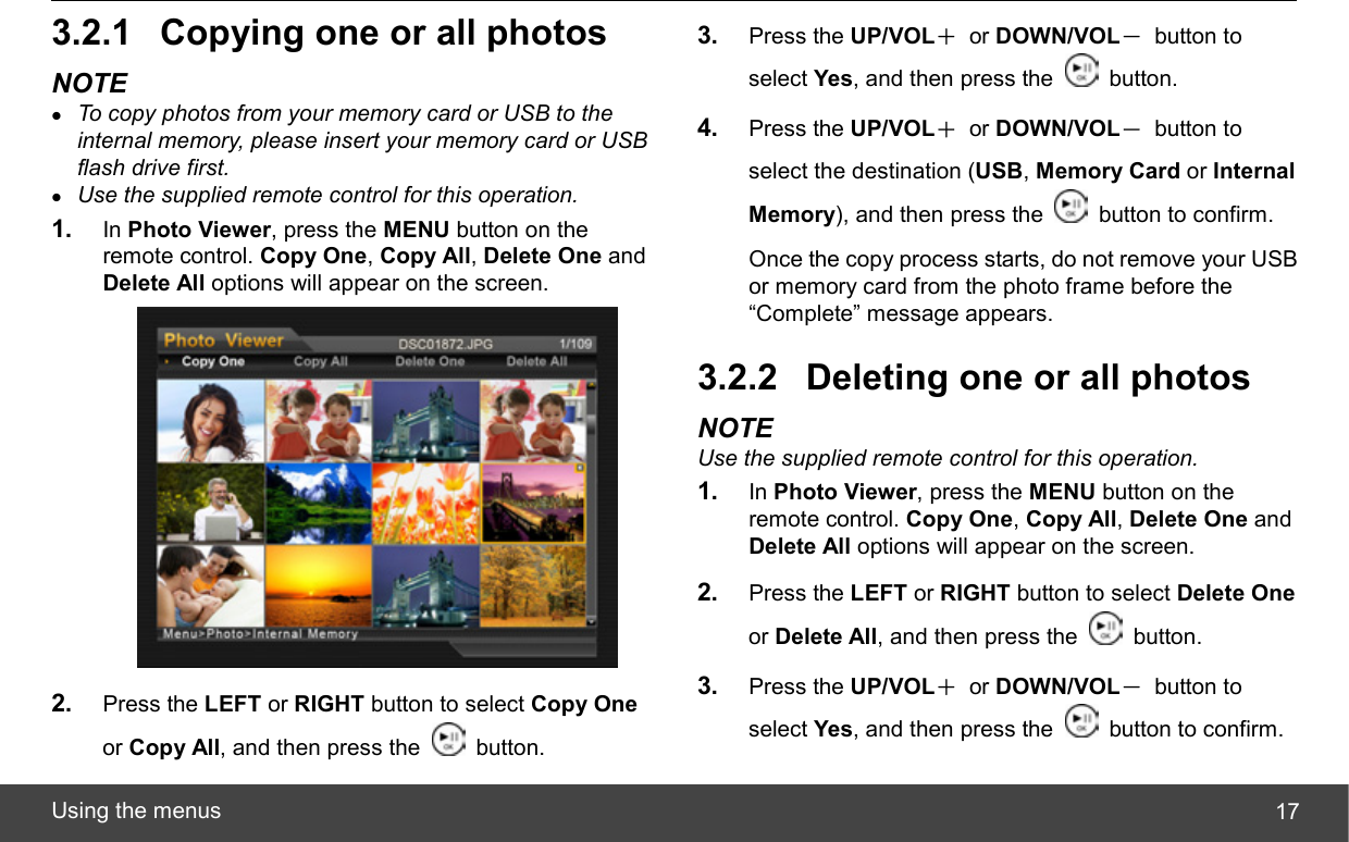  Using the menus  173.2.1  Copying one or all photos NOTE z To copy photos from your memory card or USB to the internal memory, please insert your memory card or USB flash drive first. z Use the supplied remote control for this operation. 1.  In Photo Viewer, press the MENU button on the remote control. Copy One, Copy All, Delete One and Delete All options will appear on the screen.  2.  Press the LEFT or RIGHT button to select Copy One or Copy All, and then press the   button. 3.  Press the UP/VOL＋ or DOWN/VOL－ button to select Yes, and then press the   button. 4.  Press the UP/VOL＋ or DOWN/VOL－ button to select the destination (USB, Memory Card or Internal Memory), and then press the    button to confirm. Once the copy process starts, do not remove your USB or memory card from the photo frame before the “Complete” message appears. 3.2.2  Deleting one or all photos NOTE Use the supplied remote control for this operation. 1.  In Photo Viewer, press the MENU button on the remote control. Copy One, Copy All, Delete One and Delete All options will appear on the screen. 2.  Press the LEFT or RIGHT button to select Delete One or Delete All, and then press the   button. 3.  Press the UP/VOL＋ or DOWN/VOL－ button to select Yes, and then press the    button to confirm. 