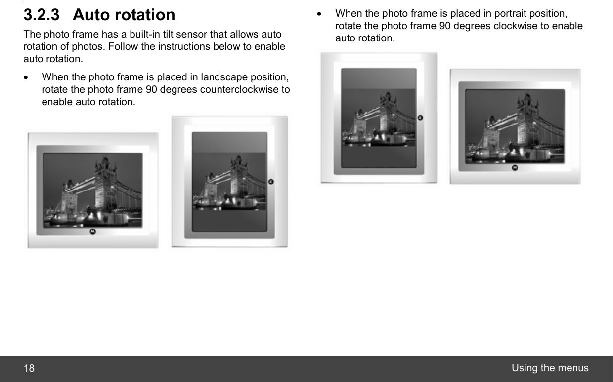  Using the menus 18 3.2.3 Auto rotation The photo frame has a built-in tilt sensor that allows auto rotation of photos. Follow the instructions below to enable auto rotation. •  When the photo frame is placed in landscape position, rotate the photo frame 90 degrees counterclockwise to enable auto rotation.    •  When the photo frame is placed in portrait position, rotate the photo frame 90 degrees clockwise to enable auto rotation.    