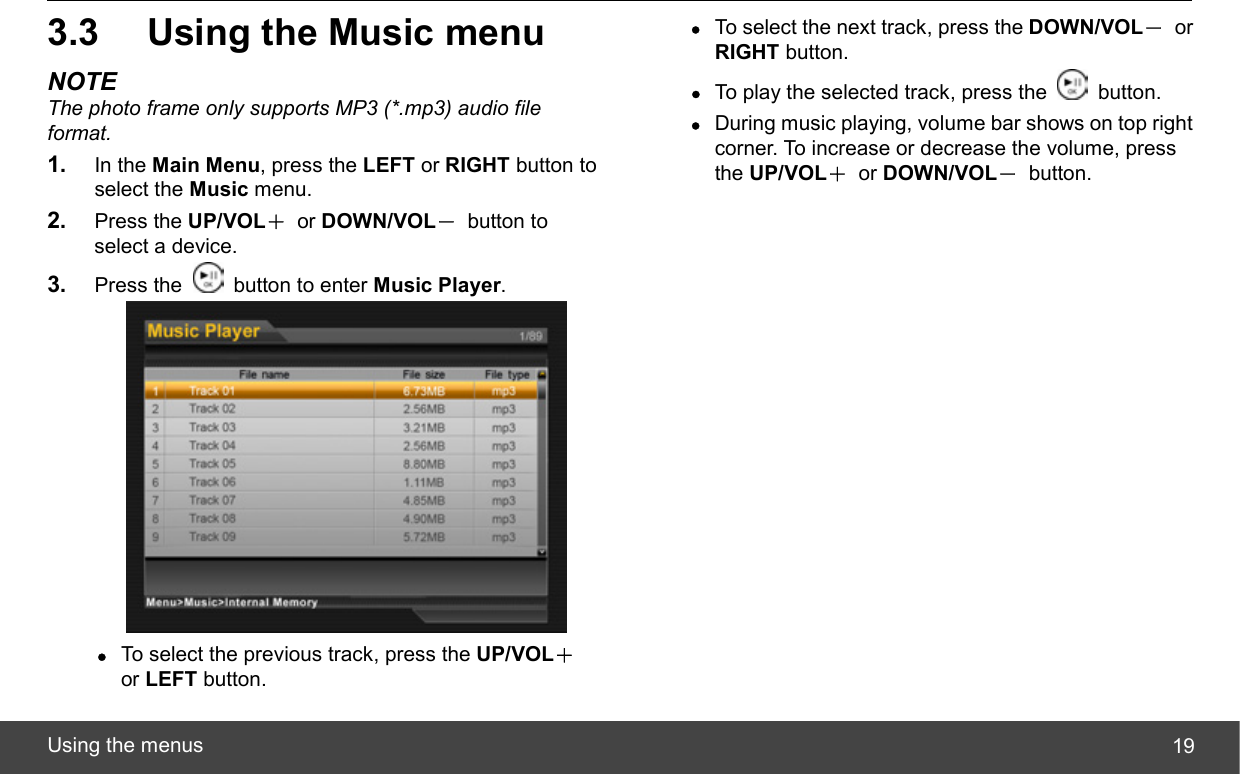  Using the menus  193.3  Using the Music menu NOTE The photo frame only supports MP3 (*.mp3) audio file format. 1.  In the Main Menu, press the LEFT or RIGHT button to select the Music menu. 2.  Press the UP/VOL＋ or DOWN/VOL－ button to select a device. 3.  Press the    button to enter Music Player.  z To select the previous track, press the UP/VOL＋ or LEFT button. z To select the next track, press the DOWN/VOL－ or RIGHT button. z To play the selected track, press the   button. z During music playing, volume bar shows on top right corner. To increase or decrease the volume, press the UP/VOL＋ or DOWN/VOL－ button. 