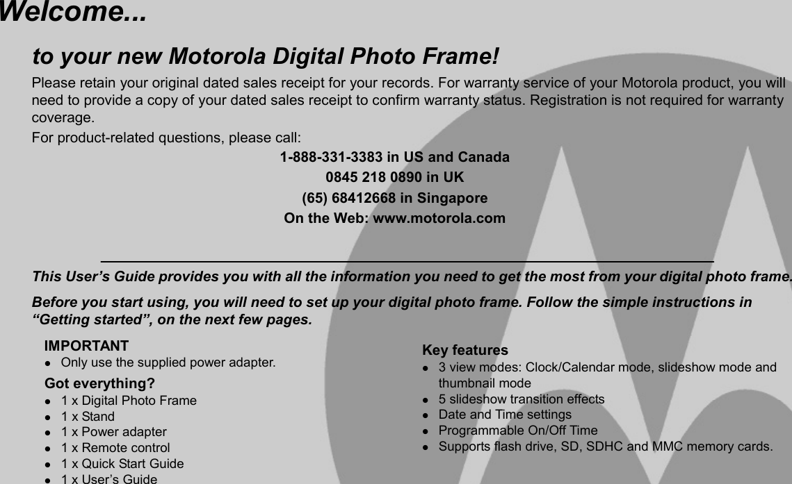   Welcome... to your new Motorola Digital Photo Frame!Please retain your original dated sales receipt for your records. For warranty service of your Motorola product, you will need to provide a copy of your dated sales receipt to confirm warranty status. Registration is not required for warranty coverage. For product-related questions, please call: 1-888-331-3383 in US and Canada 0845 218 0890 in UK (65) 68412668 in Singapore On the Web: www.motorola.com   This User’s Guide provides you with all the information you need to get the most from your digital photo frame. Before you start using, you will need to set up your digital photo frame. Follow the simple instructions in “Getting started”, on the next few pages.IMPORTANT z Only use the supplied power adapter. Got everything? z 1 x Digital Photo Frame z 1 x Stand z 1 x Power adapter z 1 x Remote control z 1 x Quick Start Guide z 1 x User’s Guide Key features z 3 view modes: Clock/Calendar mode, slideshow mode and thumbnail mode z 5 slideshow transition effects z Date and Time settings z Programmable On/Off Time z Supports flash drive, SD, SDHC and MMC memory cards. 