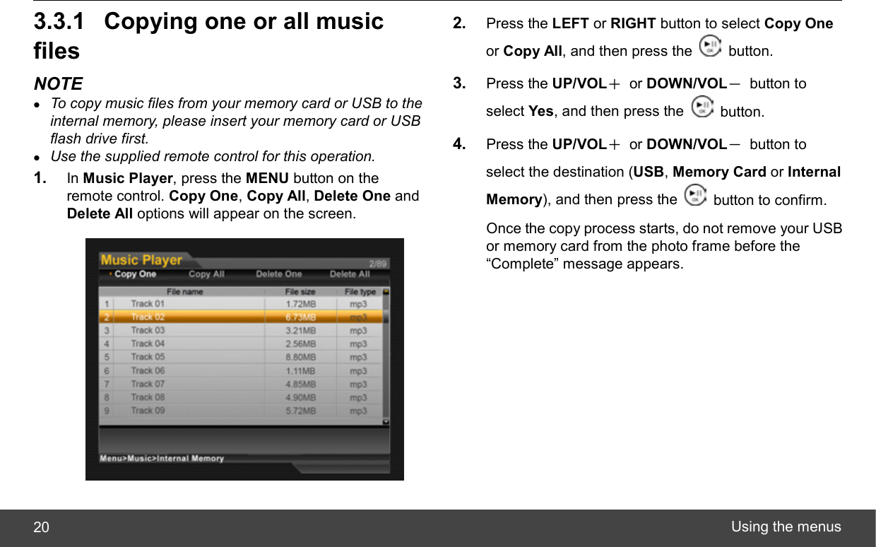  Using the menus 20 3.3.1  Copying one or all music files NOTE z To copy music files from your memory card or USB to the internal memory, please insert your memory card or USB flash drive first. z Use the supplied remote control for this operation. 1.  In Music Player, press the MENU button on the remote control. Copy One, Copy All, Delete One and Delete All options will appear on the screen.  2.  Press the LEFT or RIGHT button to select Copy One or Copy All, and then press the   button. 3.  Press the UP/VOL＋ or DOWN/VOL－ button to select Yes, and then press the   button. 4.  Press the UP/VOL＋ or DOWN/VOL－ button to select the destination (USB, Memory Card or Internal Memory), and then press the    button to confirm. Once the copy process starts, do not remove your USB or memory card from the photo frame before the “Complete” message appears. 