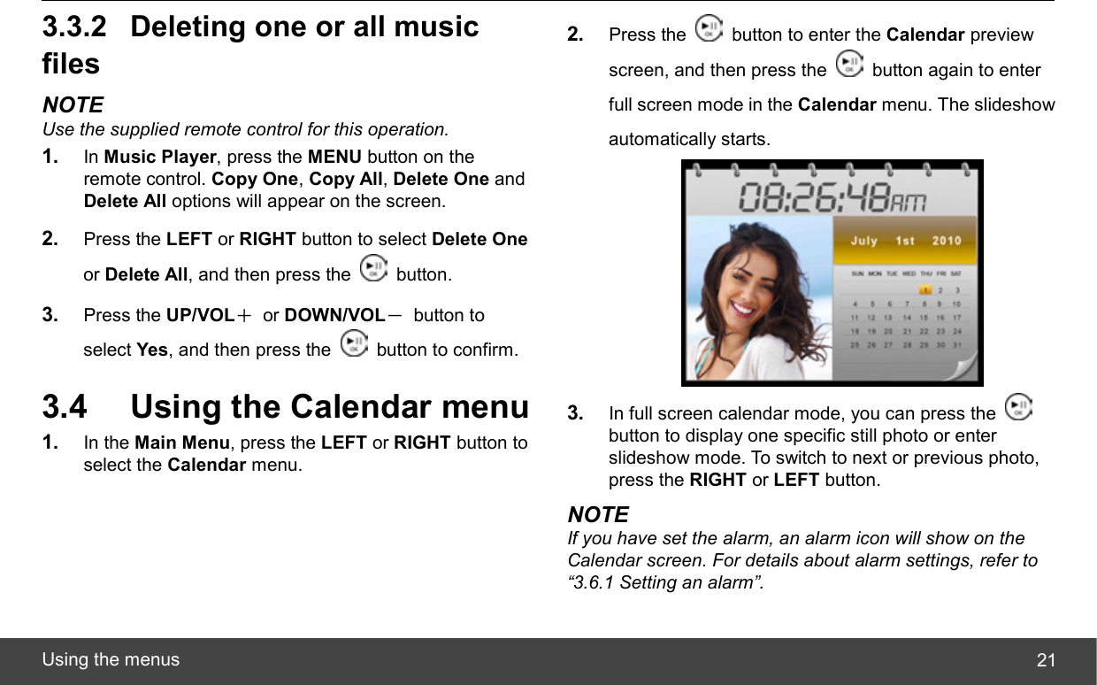  Using the menus  213.3.2  Deleting one or all music files NOTE Use the supplied remote control for this operation. 1.  In Music Player, press the MENU button on the remote control. Copy One, Copy All, Delete One and Delete All options will appear on the screen. 2.  Press the LEFT or RIGHT button to select Delete One or Delete All, and then press the   button. 3.  Press the UP/VOL＋ or DOWN/VOL－ button to select Yes, and then press the    button to confirm. 3.4  Using the Calendar menu 1.  In the Main Menu, press the LEFT or RIGHT button to select the Calendar menu. 2.  Press the    button to enter the Calendar preview screen, and then press the    button again to enter full screen mode in the Calendar menu. The slideshow automatically starts.  3.  In full screen calendar mode, you can press the   button to display one specific still photo or enter slideshow mode. To switch to next or previous photo, press the RIGHT or LEFT button. NOTE If you have set the alarm, an alarm icon will show on the Calendar screen. For details about alarm settings, refer to “3.6.1 Setting an alarm”. 