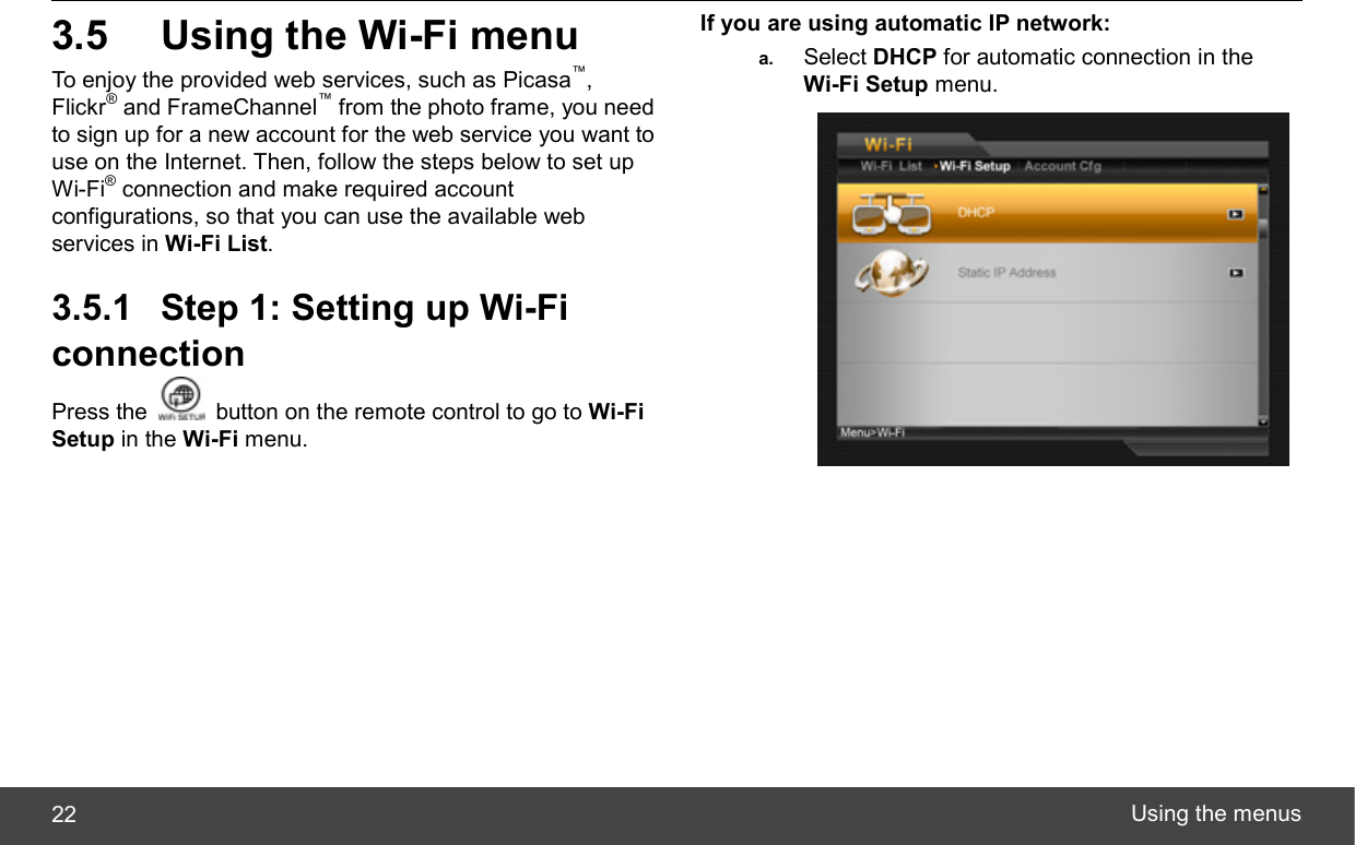  Using the menus 22 3.5  Using the Wi-Fi menu To enjoy the provided web services, such as Picasa™, Flickr® and FrameChannel™ from the photo frame, you need to sign up for a new account for the web service you want to use on the Internet. Then, follow the steps below to set up Wi-Fi® connection and make required account configurations, so that you can use the available web services in Wi-Fi List. 3.5.1  Step 1: Setting up Wi-Fi connection Press the    button on the remote control to go to Wi-Fi Setup in the Wi-Fi menu. If you are using automatic IP network: a.  Select DHCP for automatic connection in the Wi-Fi Setup menu.  