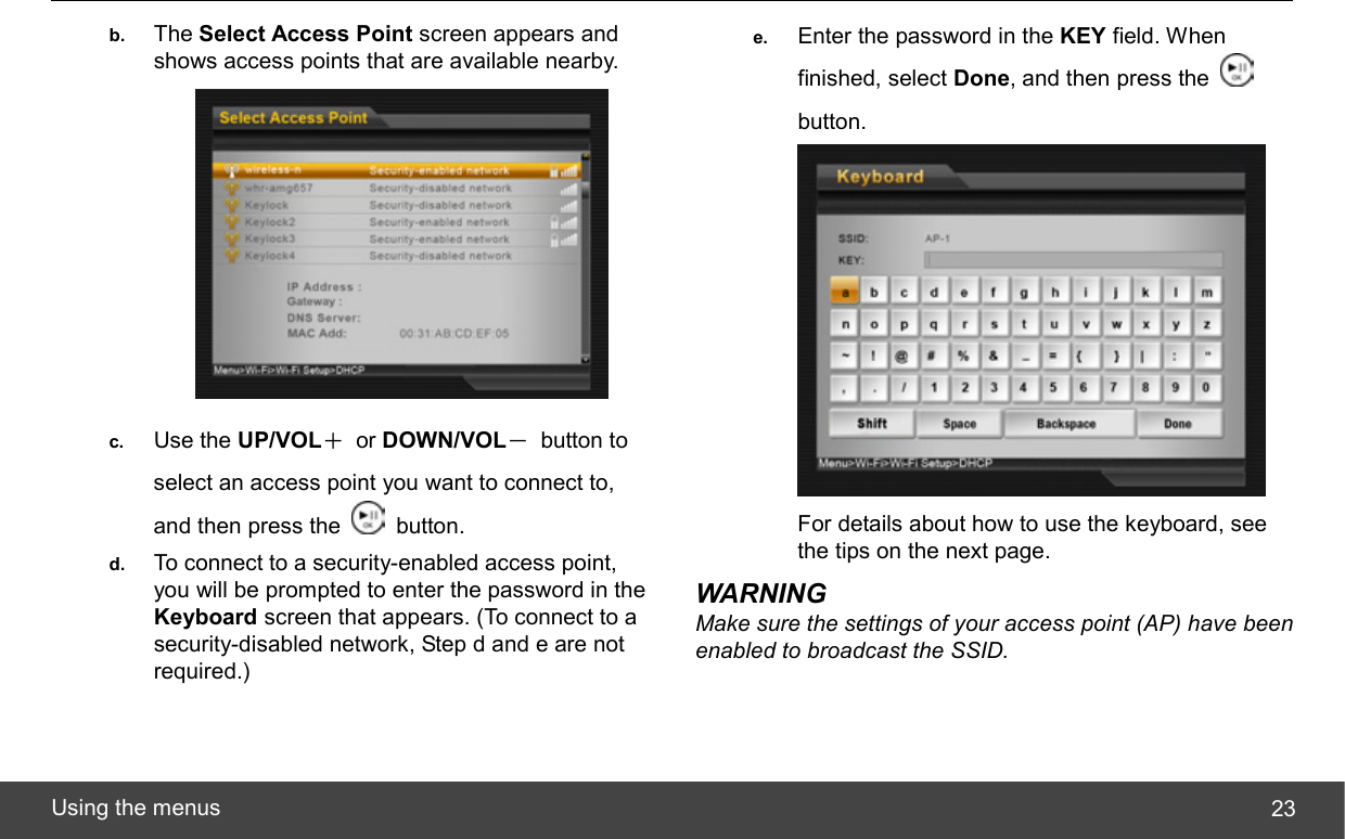  Using the menus  23b.  The Select Access Point screen appears and shows access points that are available nearby.  c.  Use the UP/VOL＋ or DOWN/VOL－ button to select an access point you want to connect to, and then press the   button. d.  To connect to a security-enabled access point, you will be prompted to enter the password in the Keyboard screen that appears. (To connect to a security-disabled network, Step d and e are not required.) e.  Enter the password in the KEY field. When finished, select Done, and then press the   button.  For details about how to use the keyboard, see the tips on the next page. WARNING Make sure the settings of your access point (AP) have been enabled to broadcast the SSID.  