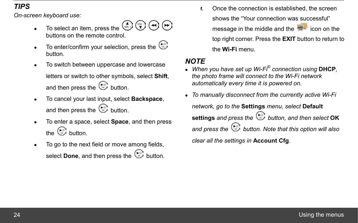  Using the menus 24 TIPS On-screen keyboard use: z To select an item, press the         buttons on the remote control. z To enter/confirm your selection, press the   button. z To switch between uppercase and lowercase letters or switch to other symbols, select Shift, and then press the   button. z To cancel your last input, select Backspace, and then press the   button. z To enter a space, select Space, and then press the   button. z To go to the next field or move among fields, select Done, and then press the   button. f.  Once the connection is established, the screen shows the “Your connection was successful” message in the middle and the    icon on the top right corner. Press the EXIT button to return to the Wi-Fi menu. NOTE z When you have set up Wi-Fi® connection using DHCP, the photo frame will connect to the Wi-Fi network automatically every time it is powered on. z To manually disconnect from the currently active Wi-Fi network, go to the Settings menu, select Default settings and press the    button, and then select OK and press the    button. Note that this option will also clear all the settings in Account Cfg.  