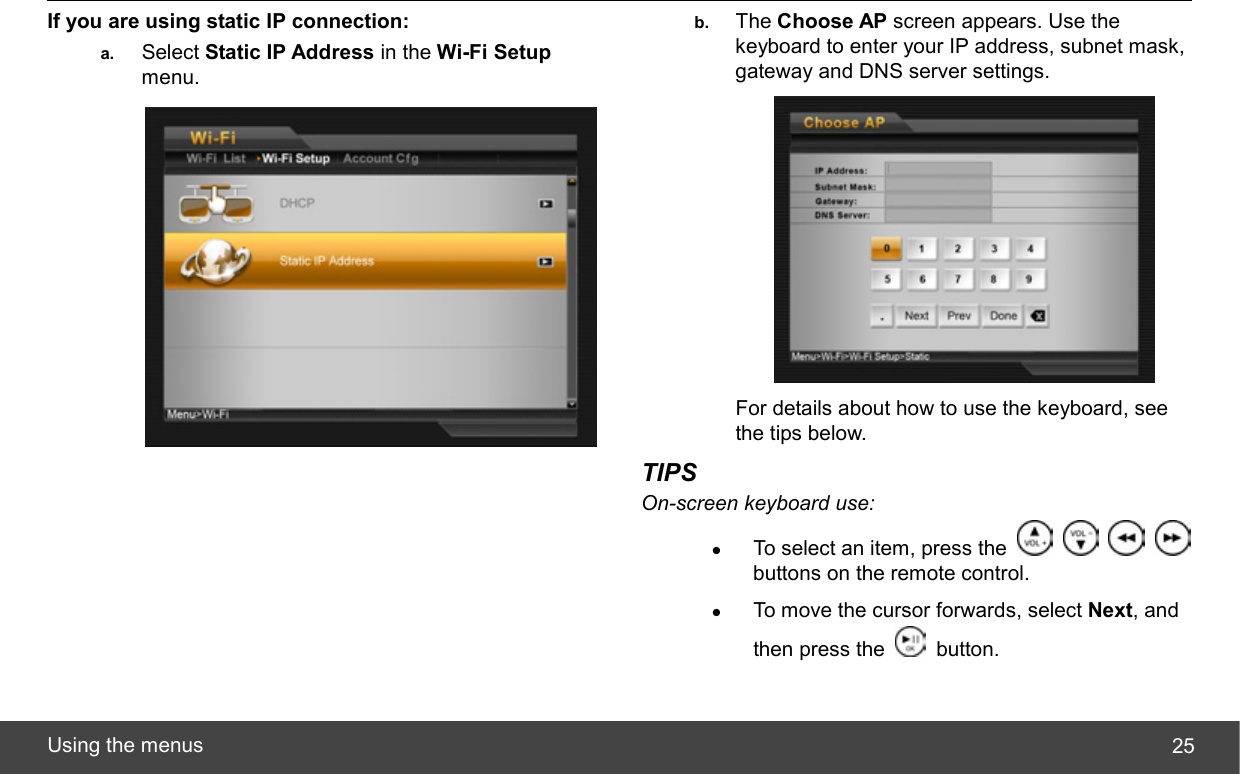  Using the menus  25If you are using static IP connection: a.  Select Static IP Address in the Wi-Fi Setup menu.  b.  The Choose AP screen appears. Use the keyboard to enter your IP address, subnet mask, gateway and DNS server settings.  For details about how to use the keyboard, see the tips below. TIPS On-screen keyboard use: z To select an item, press the         buttons on the remote control. z To move the cursor forwards, select Next, and then press the   button. 