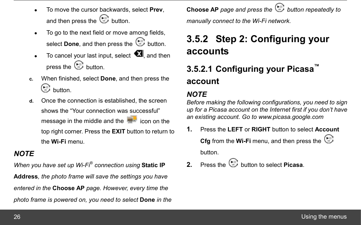  Using the menus 26 z To move the cursor backwards, select Prev, and then press the   button. z To go to the next field or move among fields, select Done, and then press the   button. z To cancel your last input, select  , and then press the   button. c.  When finished, select Done, and then press the  button. d.  Once the connection is established, the screen shows the “Your connection was successful” message in the middle and the    icon on the top right corner. Press the EXIT button to return to the Wi-Fi menu. NOTE When you have set up Wi-Fi® connection using Static IP Address, the photo frame will save the settings you have entered in the Choose AP page. However, every time the photo frame is powered on, you need to select Done in the Choose AP page and press the    button repeatedly to manually connect to the Wi-Fi network. 3.5.2 Step 2: Configuring your accounts 3.5.2.1 Configuring your Picasa™ account NOTE Before making the following configurations, you need to sign up for a Picasa account on the Internet first if you don’t have an existing account. Go to www.picasa.google.com 1.  Press the LEFT or RIGHT button to select Account Cfg from the Wi-Fi menu, and then press the   button. 2.  Press the    button to select Picasa. 