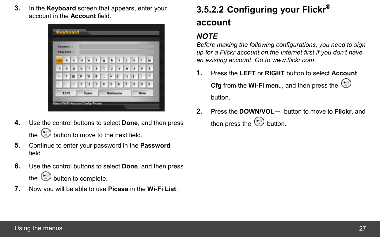  Using the menus  273.  In the Keyboard screen that appears, enter your account in the Account field.  4.  Use the control buttons to select Done, and then press the    button to move to the next field. 5.  Continue to enter your password in the Password field. 6.  Use the control buttons to select Done, and then press the    button to complete. 7.  Now you will be able to use Picasa in the Wi-Fi List. 3.5.2.2 Configuring your Flickr® account NOTE Before making the following configurations, you need to sign up for a Flickr account on the Internet first if you don’t have an existing account. Go to www.flickr.com 1.  Press the LEFT or RIGHT button to select Account Cfg from the Wi-Fi menu, and then press the   button. 2.  Press the DOWN/VOL－  button to move to Flickr, and then press the   button. 