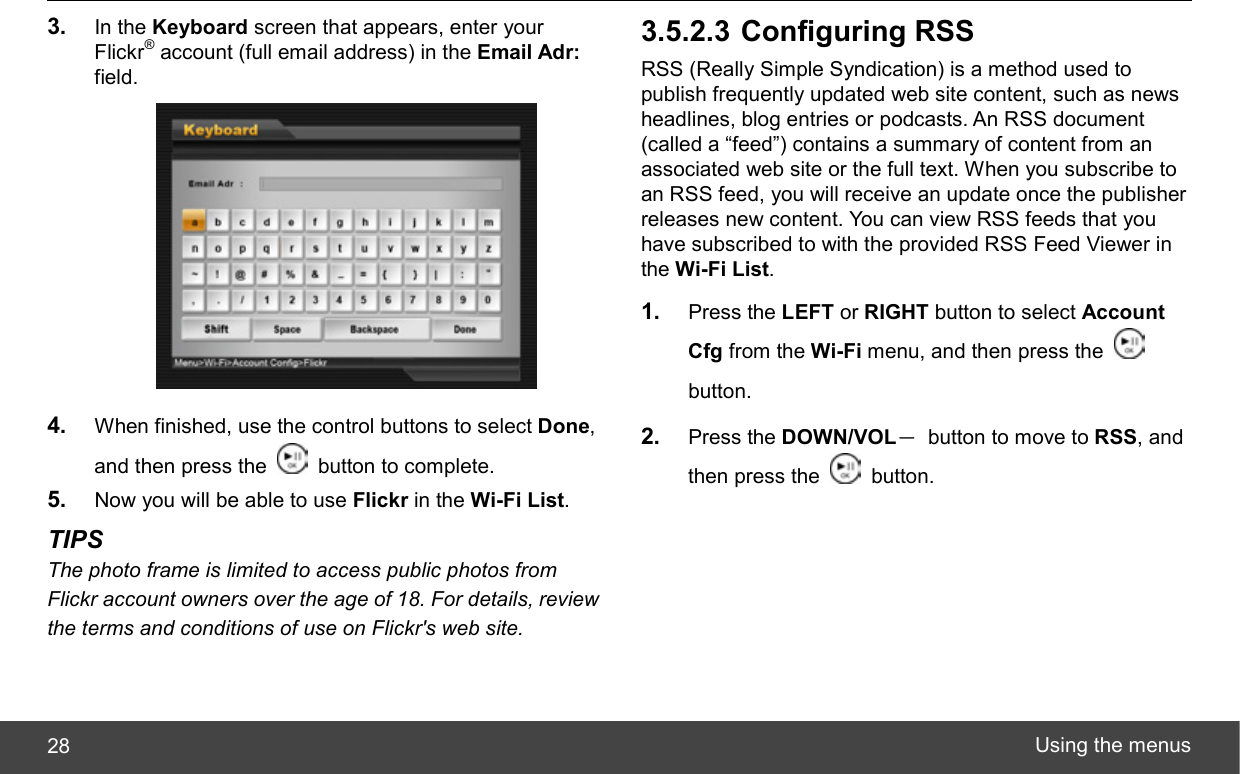  Using the menus 28 3.  In the Keyboard screen that appears, enter your Flickr® account (full email address) in the Email Adr: field.  4.  When finished, use the control buttons to select Done, and then press the    button to complete. 5.  Now you will be able to use Flickr in the Wi-Fi List. TIPS The photo frame is limited to access public photos from Flickr account owners over the age of 18. For details, review the terms and conditions of use on Flickr&apos;s web site. 3.5.2.3 Configuring RSS RSS (Really Simple Syndication) is a method used to publish frequently updated web site content, such as news headlines, blog entries or podcasts. An RSS document (called a “feed”) contains a summary of content from an associated web site or the full text. When you subscribe to an RSS feed, you will receive an update once the publisher releases new content. You can view RSS feeds that you have subscribed to with the provided RSS Feed Viewer in the Wi-Fi List. 1.  Press the LEFT or RIGHT button to select Account Cfg from the Wi-Fi menu, and then press the   button. 2.  Press the DOWN/VOL－  button to move to RSS, and then press the   button. 